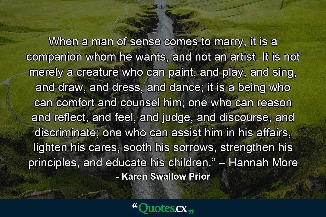 When a man of sense comes to marry, it is a companion whom he wants, and not an artist. It is not merely a creature who can paint, and play, and sing, and draw, and dress, and dance; it is a being who can comfort and counsel him; one who can reason and reflect, and feel, and judge, and discourse, and discriminate; one who can assist him in his affairs, lighten his cares, sooth his sorrows, strengthen his principles, and educate his children.” – Hannah More - Quote by Karen Swallow Prior