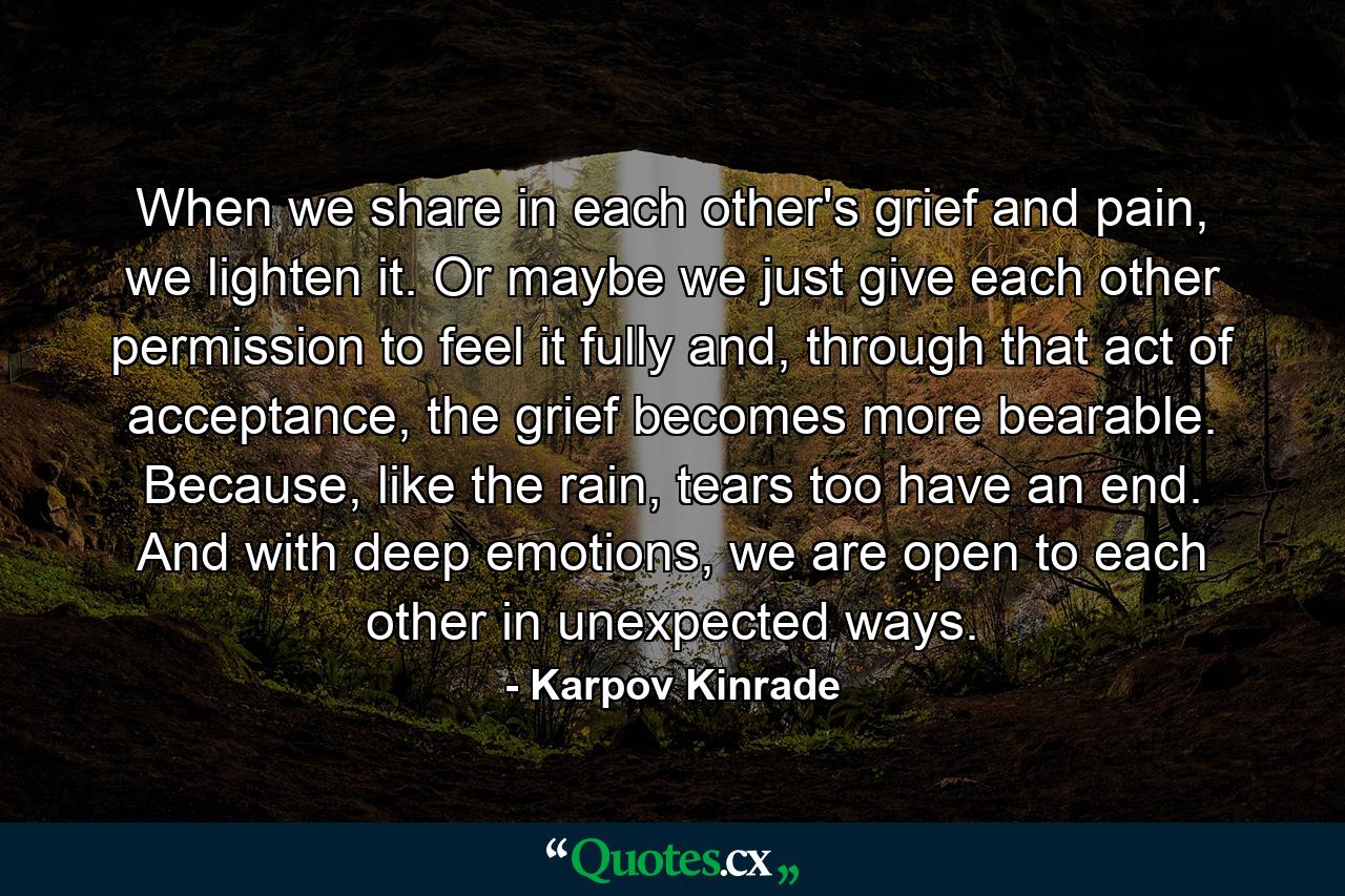 When we share in each other's grief and pain, we lighten it. Or maybe we just give each other permission to feel it fully and, through that act of acceptance, the grief becomes more bearable. Because, like the rain, tears too have an end. And with deep emotions, we are open to each other in unexpected ways. - Quote by Karpov Kinrade