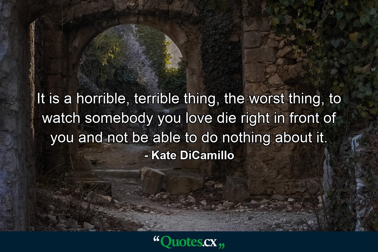 It is a horrible, terrible thing, the worst thing, to watch somebody you love die right in front of you and not be able to do nothing about it. - Quote by Kate DiCamillo