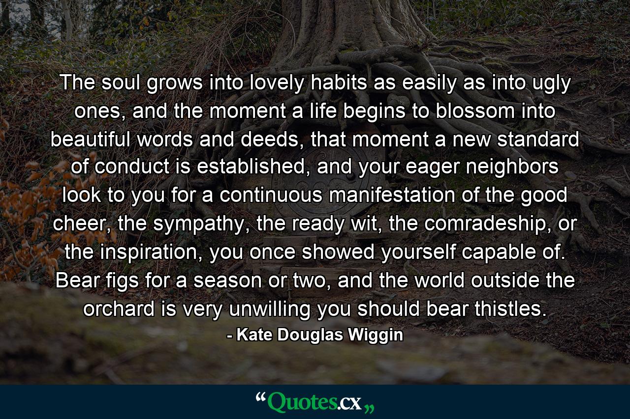 The soul grows into lovely habits as easily as into ugly ones, and the moment a life begins to blossom into beautiful words and deeds, that moment a new standard of conduct is established, and your eager neighbors look to you for a continuous manifestation of the good cheer, the sympathy, the ready wit, the comradeship, or the inspiration, you once showed yourself capable of. Bear figs for a season or two, and the world outside the orchard is very unwilling you should bear thistles. - Quote by Kate Douglas Wiggin