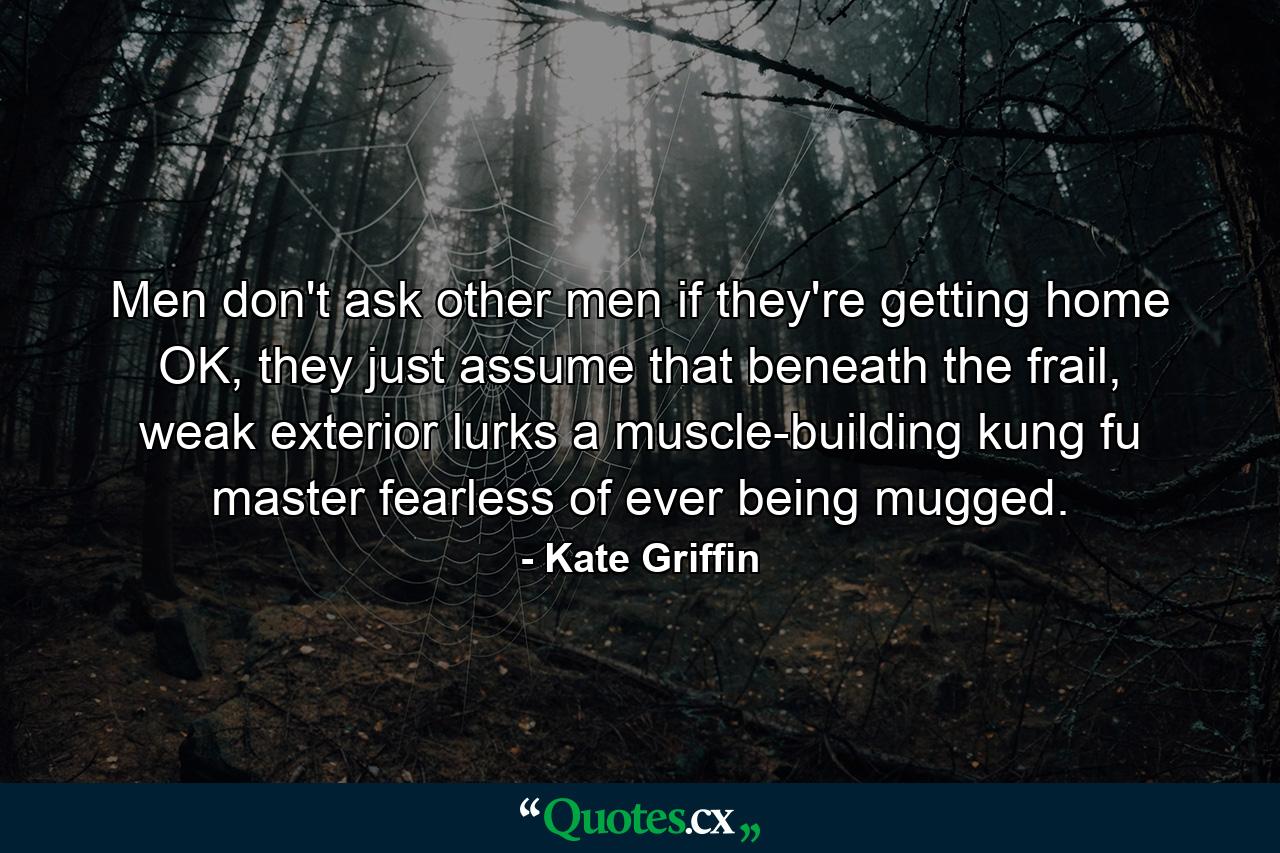 Men don't ask other men if they're getting home OK, they just assume that beneath the frail, weak exterior lurks a muscle-building kung fu master fearless of ever being mugged. - Quote by Kate Griffin