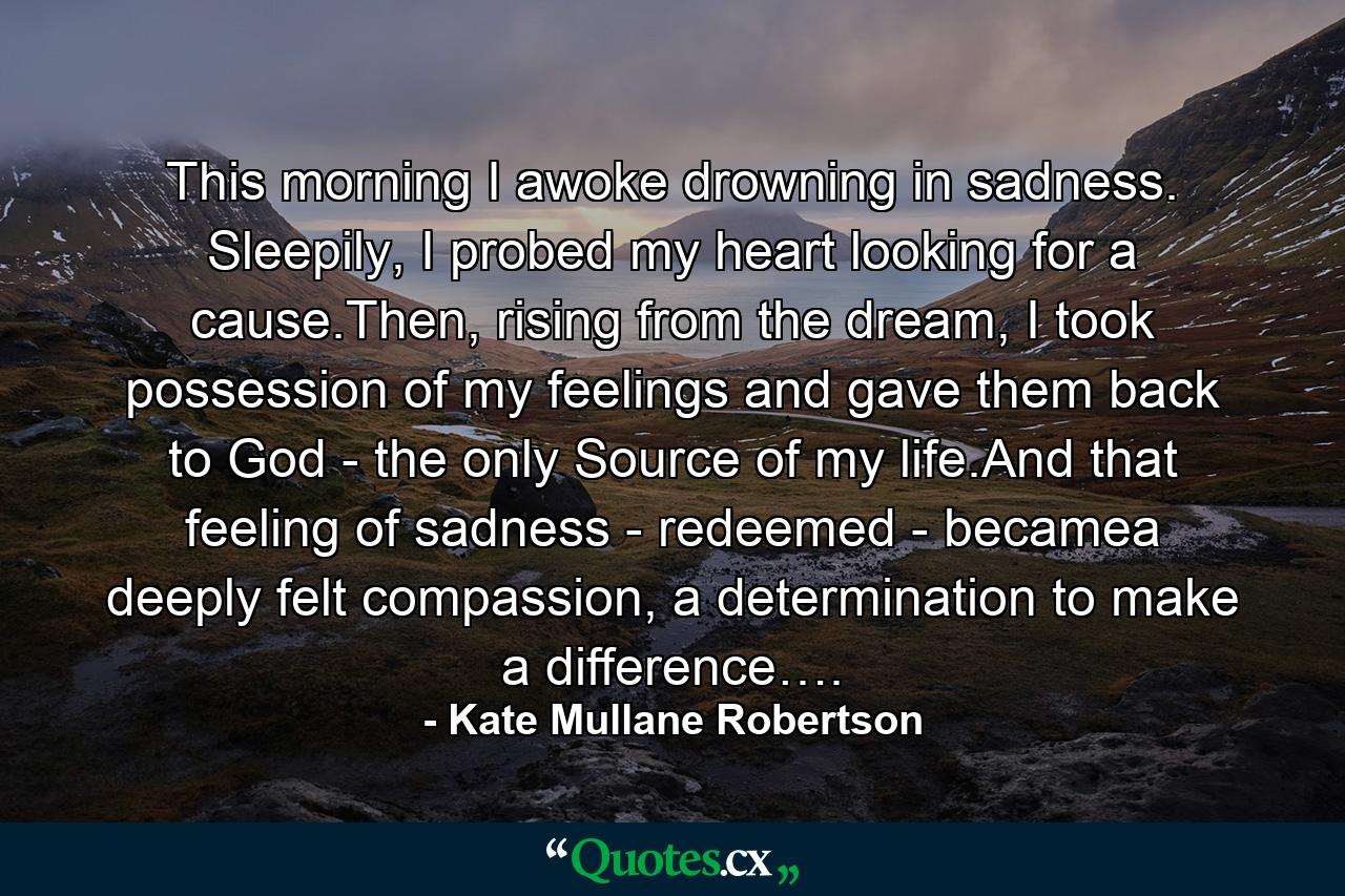 This morning I awoke drowning in sadness. Sleepily, I probed my heart looking for a cause.Then, rising from the dream, I took possession of my feelings and gave them back to God - the only Source of my life.And that feeling of sadness - redeemed - becamea deeply felt compassion, a determination to make a difference…. - Quote by Kate Mullane Robertson