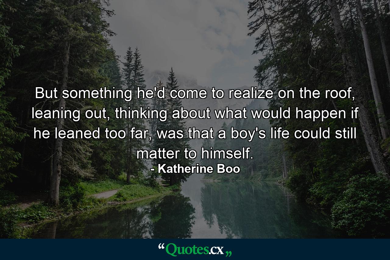 But something he'd come to realize on the roof, leaning out, thinking about what would happen if he leaned too far, was that a boy's life could still matter to himself. - Quote by Katherine Boo