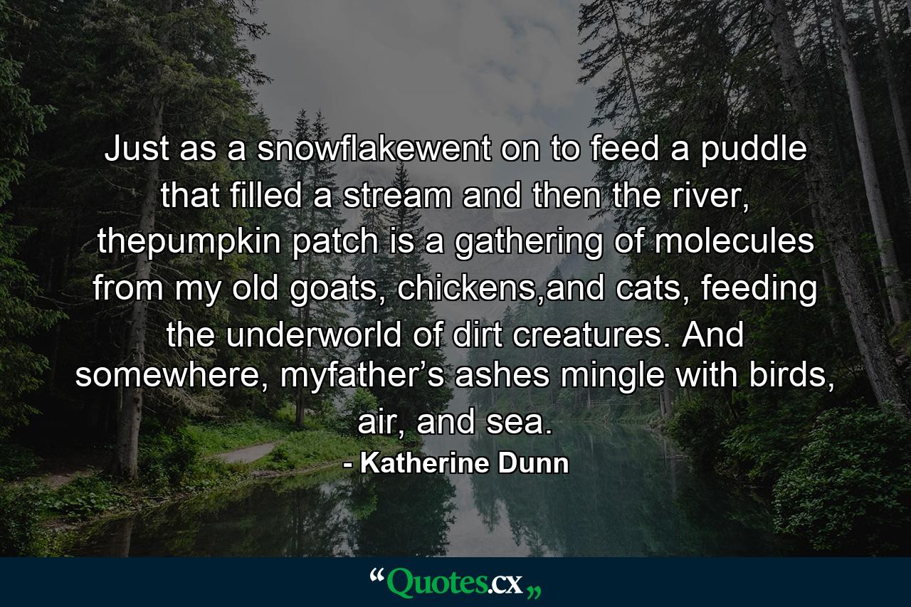 Just as a snowflakewent on to feed a puddle that filled a stream and then the river, thepumpkin patch is a gathering of molecules from my old goats, chickens,and cats, feeding the underworld of dirt creatures. And somewhere, myfather’s ashes mingle with birds, air, and sea. - Quote by Katherine Dunn