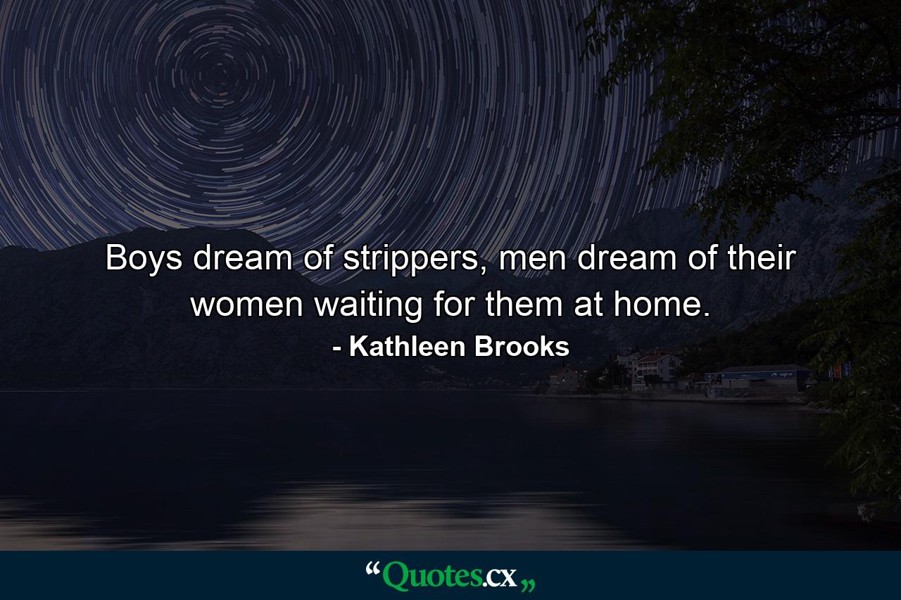 Boys dream of strippers, men dream of their women waiting for them at home. - Quote by Kathleen Brooks