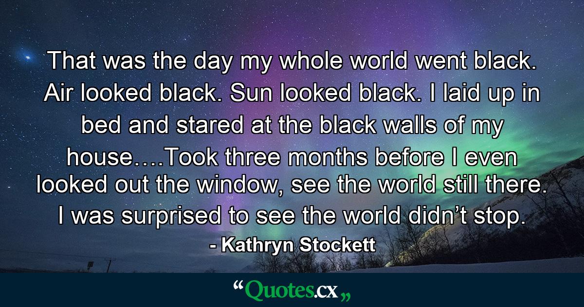 That was the day my whole world went black. Air looked black. Sun looked black. I laid up in bed and stared at the black walls of my house….Took three months before I even looked out the window, see the world still there. I was surprised to see the world didn’t stop. - Quote by Kathryn Stockett