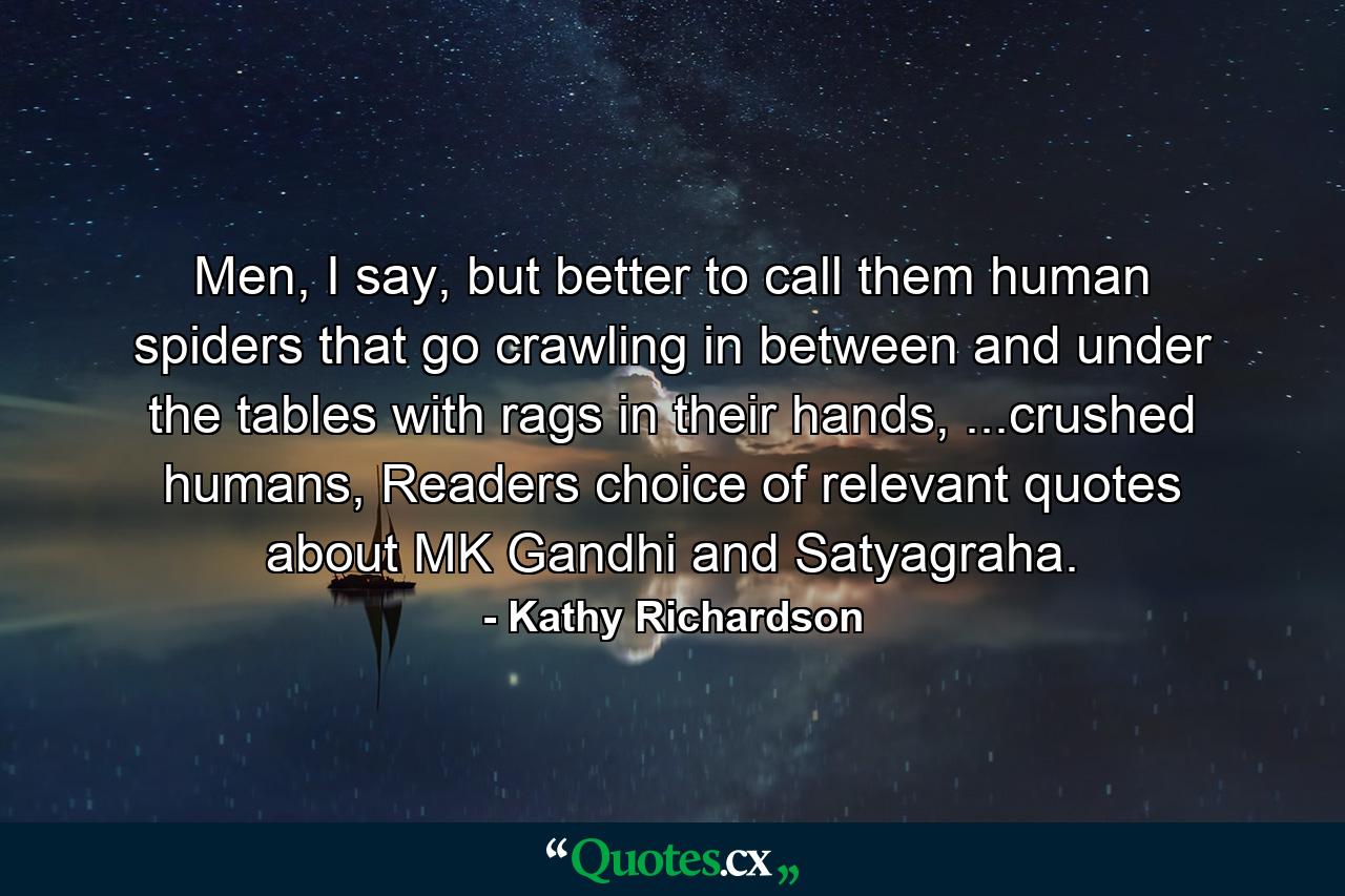 Men, I say, but better to call them human spiders that go crawling in between and under the tables with rags in their hands, ...crushed humans, Readers choice of relevant quotes about MK Gandhi and Satyagraha. - Quote by Kathy Richardson