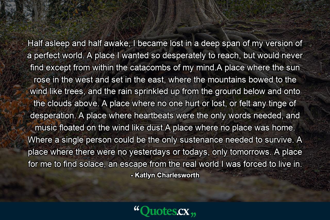 Half asleep and half awake, I became lost in a deep span of my version of a perfect world. A place I wanted so desperately to reach, but would never find except from within the catacombs of my mind.A place where the sun rose in the west and set in the east, where the mountains bowed to the wind like trees, and the rain sprinkled up from the ground below and onto the clouds above. A place where no one hurt or lost, or felt any tinge of desperation. A place where heartbeats were the only words needed, and music floated on the wind like dust.A place where no place was home. Where a single person could be the only sustenance needed to survive. A place where there were no yesterdays or todays, only tomorrows. A place for me to find solace, an escape from the real world I was forced to live in. - Quote by Katlyn Charlesworth