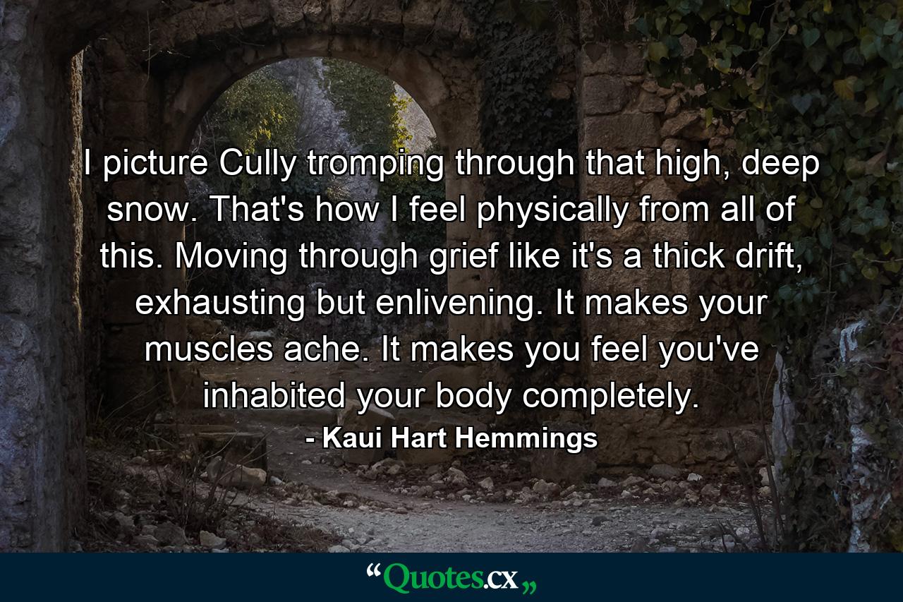 I picture Cully tromping through that high, deep snow. That's how I feel physically from all of this. Moving through grief like it's a thick drift, exhausting but enlivening. It makes your muscles ache. It makes you feel you've inhabited your body completely. - Quote by Kaui Hart Hemmings