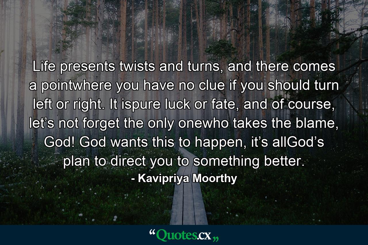 Life presents twists and turns, and there comes a pointwhere you have no clue if you should turn left or right. It ispure luck or fate, and of course, let’s not forget the only onewho takes the blame, God! God wants this to happen, it’s allGod’s plan to direct you to something better. - Quote by Kavipriya Moorthy