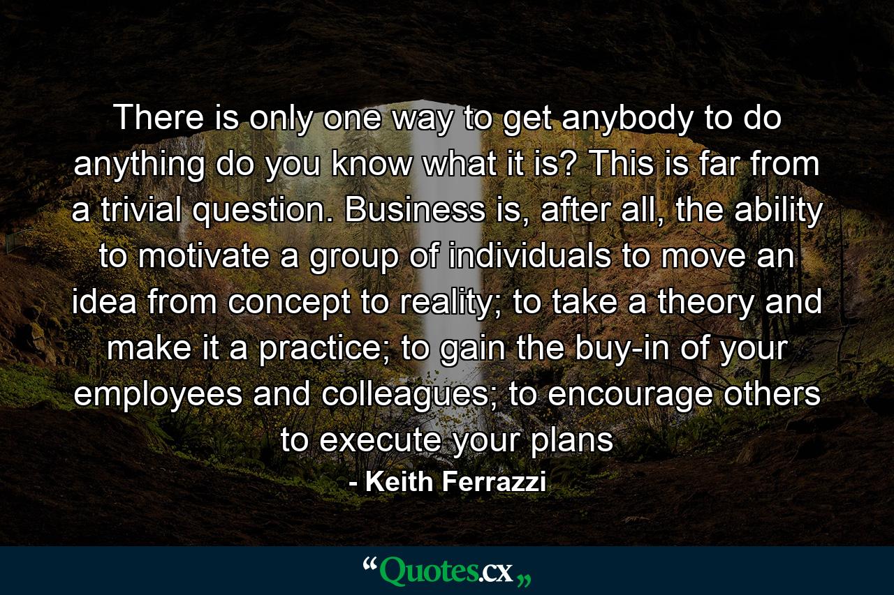 There is only one way to get anybody to do anything do you know what it is? This is far from a trivial question. Business is, after all, the ability to motivate a group of individuals to move an idea from concept to reality; to take a theory and make it a practice; to gain the buy-in of your employees and colleagues; to encourage others to execute your plans - Quote by Keith Ferrazzi