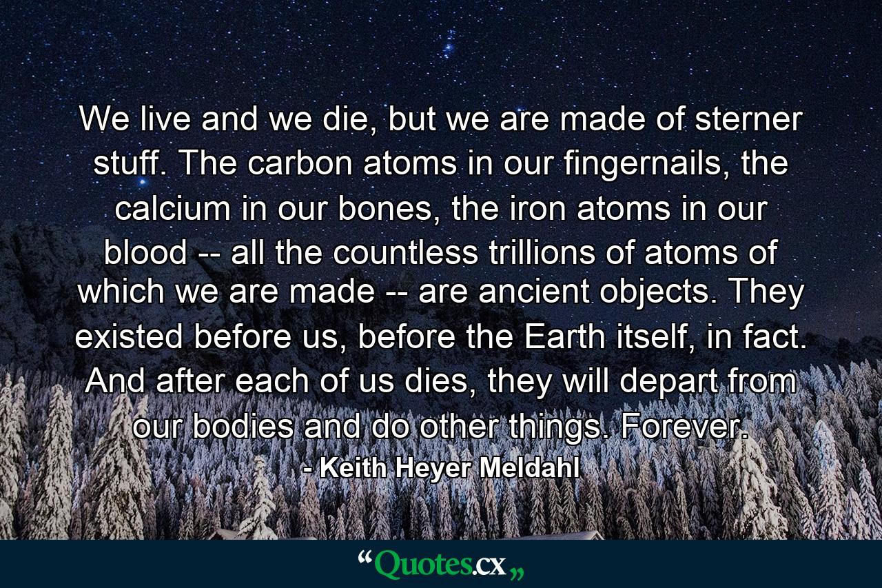 We live and we die, but we are made of sterner stuff. The carbon atoms in our fingernails, the calcium in our bones, the iron atoms in our blood -- all the countless trillions of atoms of which we are made -- are ancient objects. They existed before us, before the Earth itself, in fact. And after each of us dies, they will depart from our bodies and do other things. Forever. - Quote by Keith Heyer Meldahl