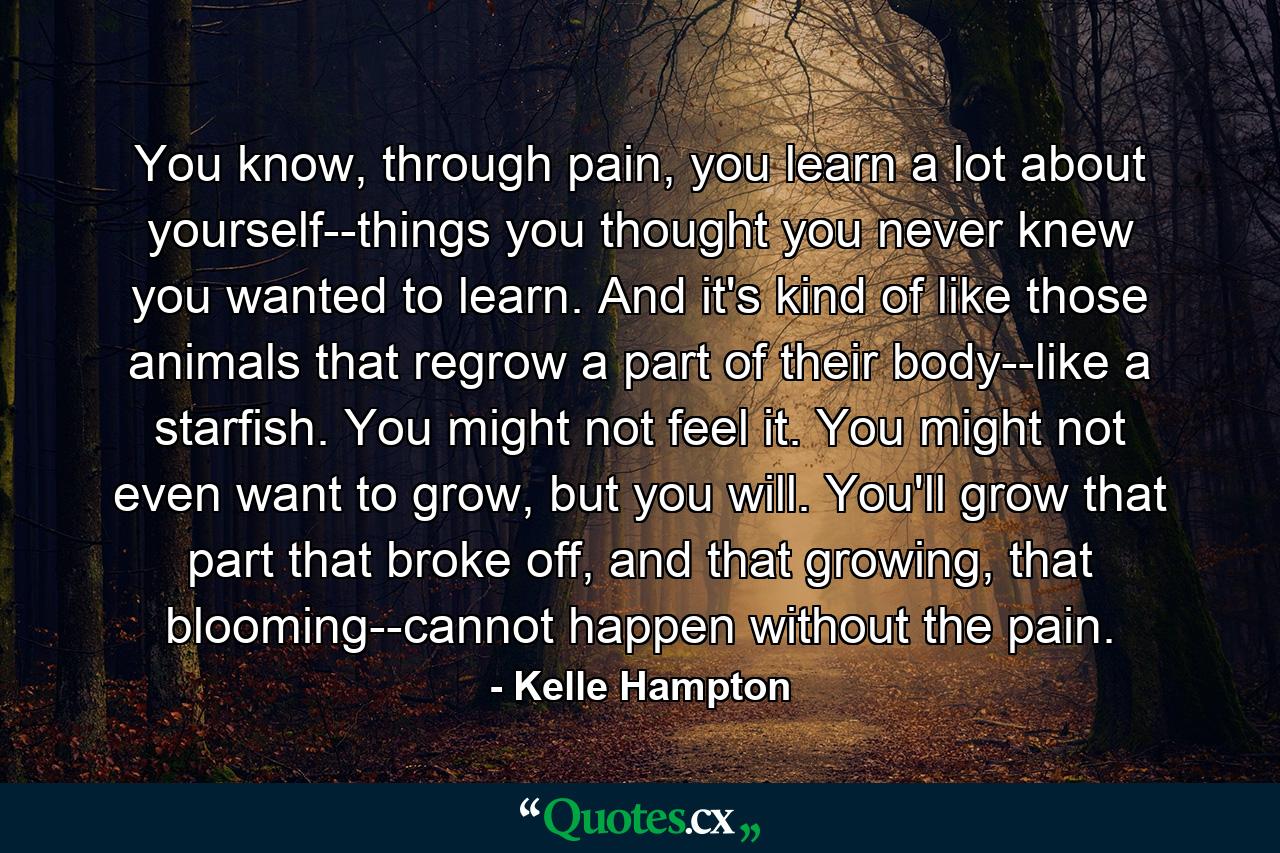 You know, through pain, you learn a lot about yourself--things you thought you never knew you wanted to learn. And it's kind of like those animals that regrow a part of their body--like a starfish. You might not feel it. You might not even want to grow, but you will. You'll grow that part that broke off, and that growing, that blooming--cannot happen without the pain. - Quote by Kelle Hampton