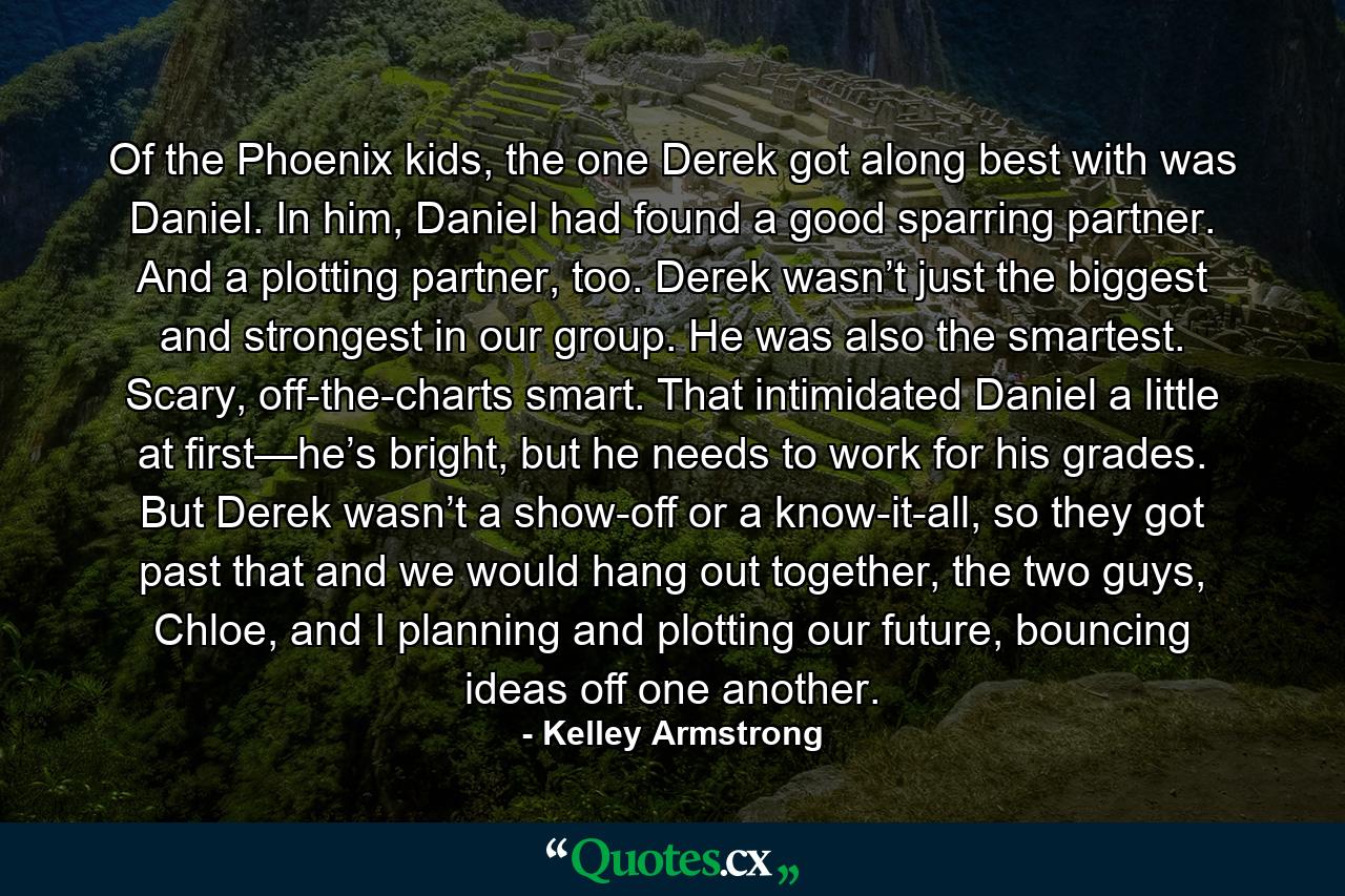 Of the Phoenix kids, the one Derek got along best with was Daniel. In him, Daniel had found a good sparring partner. And a plotting partner, too. Derek wasn’t just the biggest and strongest in our group. He was also the smartest. Scary, off-the-charts smart. That intimidated Daniel a little at first—he’s bright, but he needs to work for his grades. But Derek wasn’t a show-off or a know-it-all, so they got past that and we would hang out together, the two guys, Chloe, and I planning and plotting our future, bouncing ideas off one another. - Quote by Kelley Armstrong