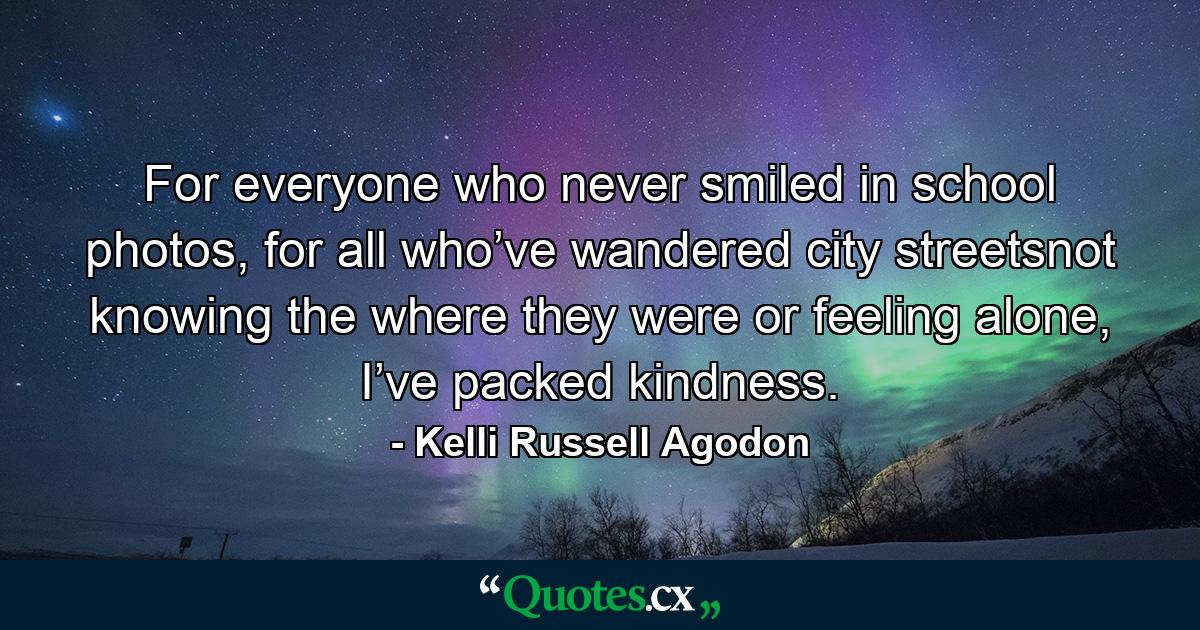 For everyone who never smiled in school photos, for all who’ve wandered city streetsnot knowing the where they were or feeling alone, I’ve packed kindness. - Quote by Kelli Russell Agodon