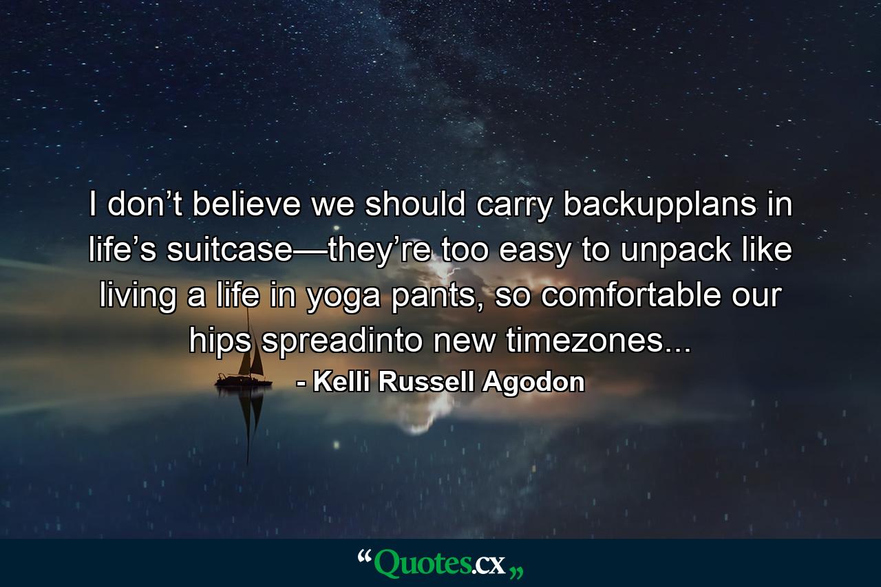 I don’t believe we should carry backupplans in life’s suitcase—they’re too easy to unpack like living a life in yoga pants, so comfortable our hips spreadinto new timezones... - Quote by Kelli Russell Agodon