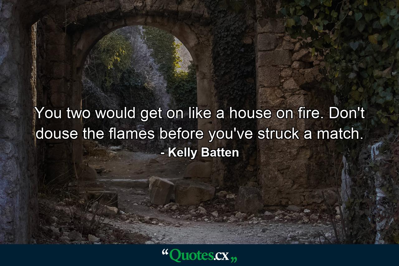 You two would get on like a house on fire. Don't douse the flames before you've struck a match. - Quote by Kelly Batten