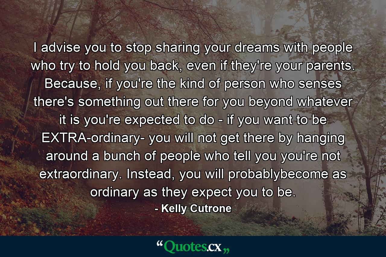 I advise you to stop sharing your dreams with people who try to hold you back, even if they're your parents. Because, if you're the kind of person who senses there's something out there for you beyond whatever it is you're expected to do - if you want to be EXTRA-ordinary- you will not get there by hanging around a bunch of people who tell you you're not extraordinary. Instead, you will probablybecome as ordinary as they expect you to be. - Quote by Kelly Cutrone