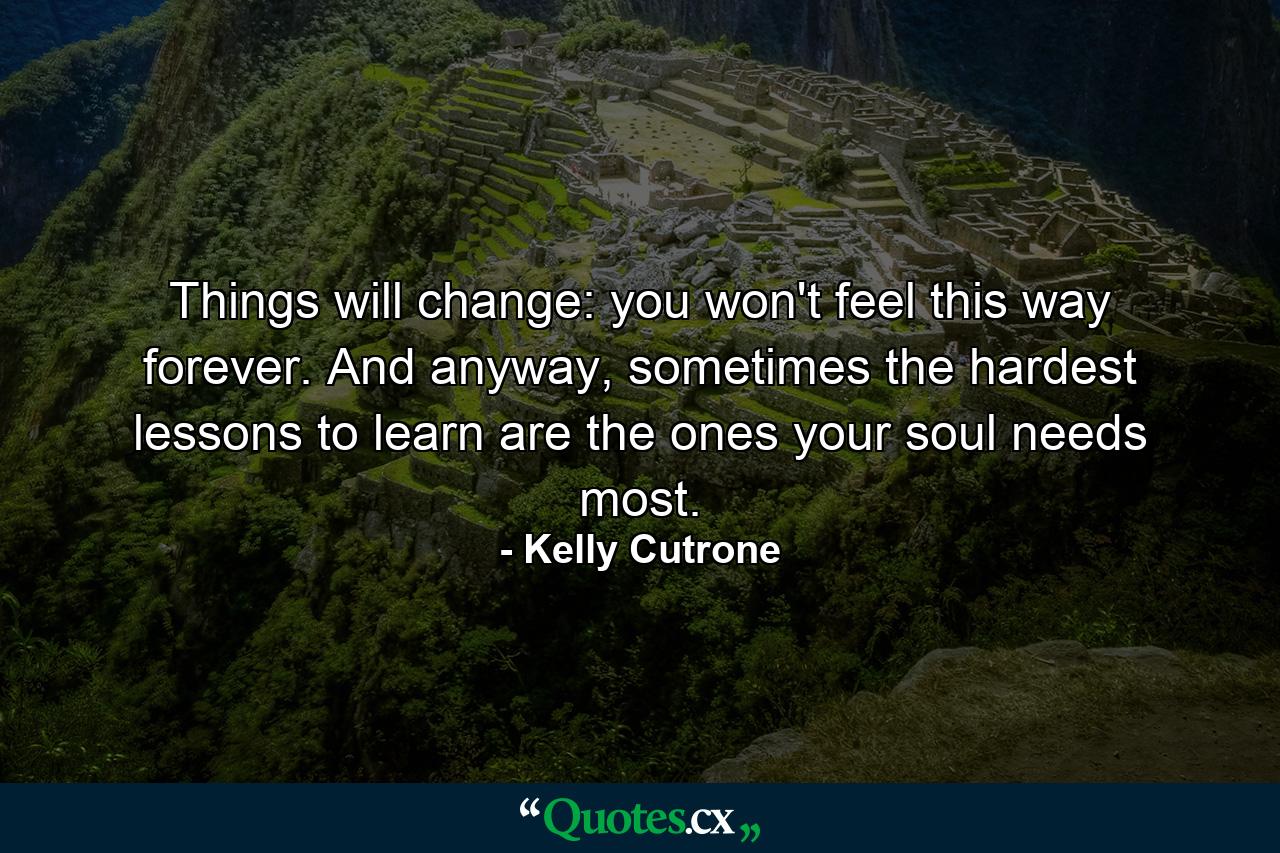 Things will change: you won't feel this way forever. And anyway, sometimes the hardest lessons to learn are the ones your soul needs most. - Quote by Kelly Cutrone