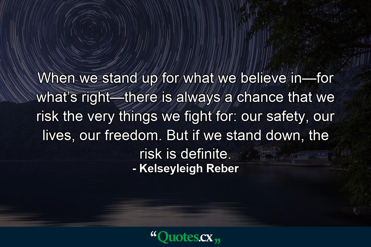 When we stand up for what we believe in—for what’s right—there is always a chance that we risk the very things we fight for: our safety, our lives, our freedom. But if we stand down, the risk is definite. - Quote by Kelseyleigh Reber