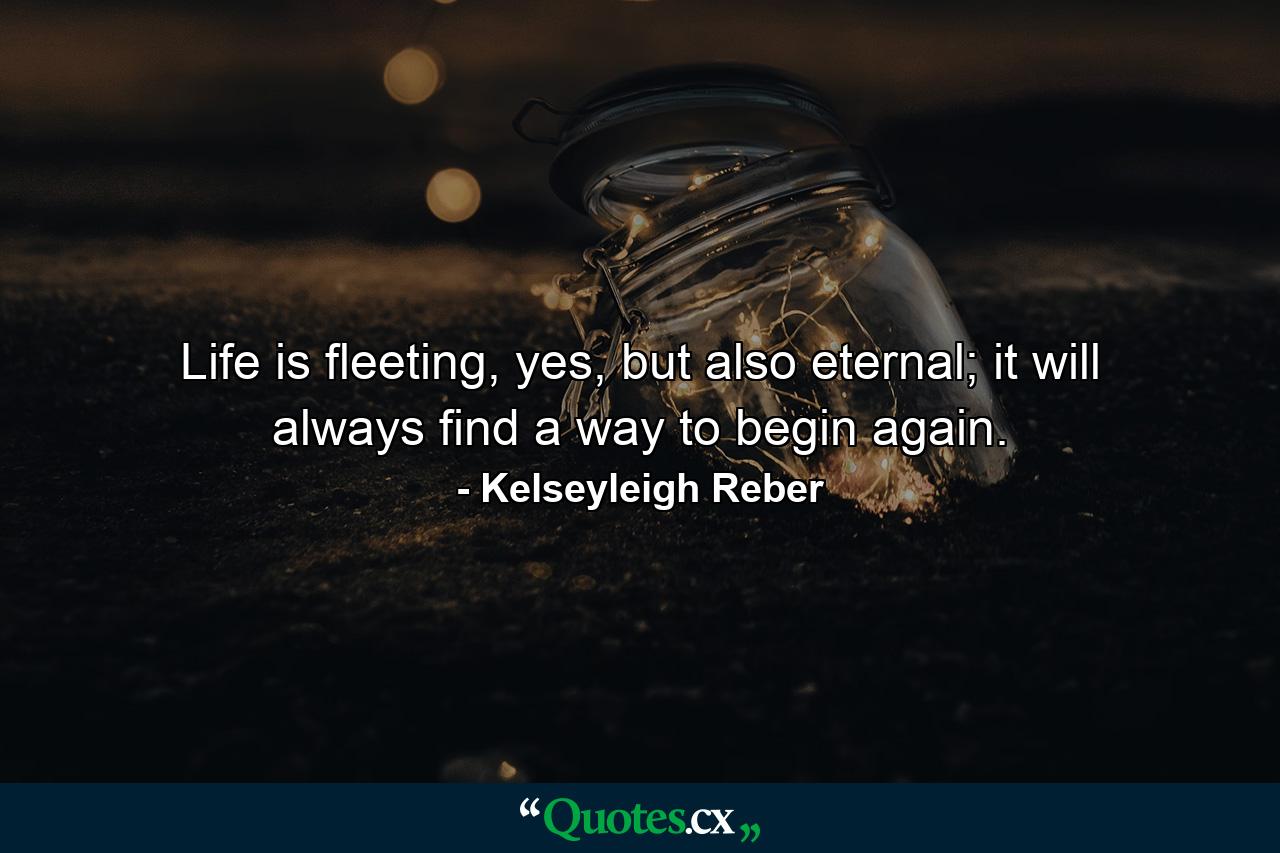 Life is fleeting, yes, but also eternal; it will always find a way to begin again. - Quote by Kelseyleigh Reber