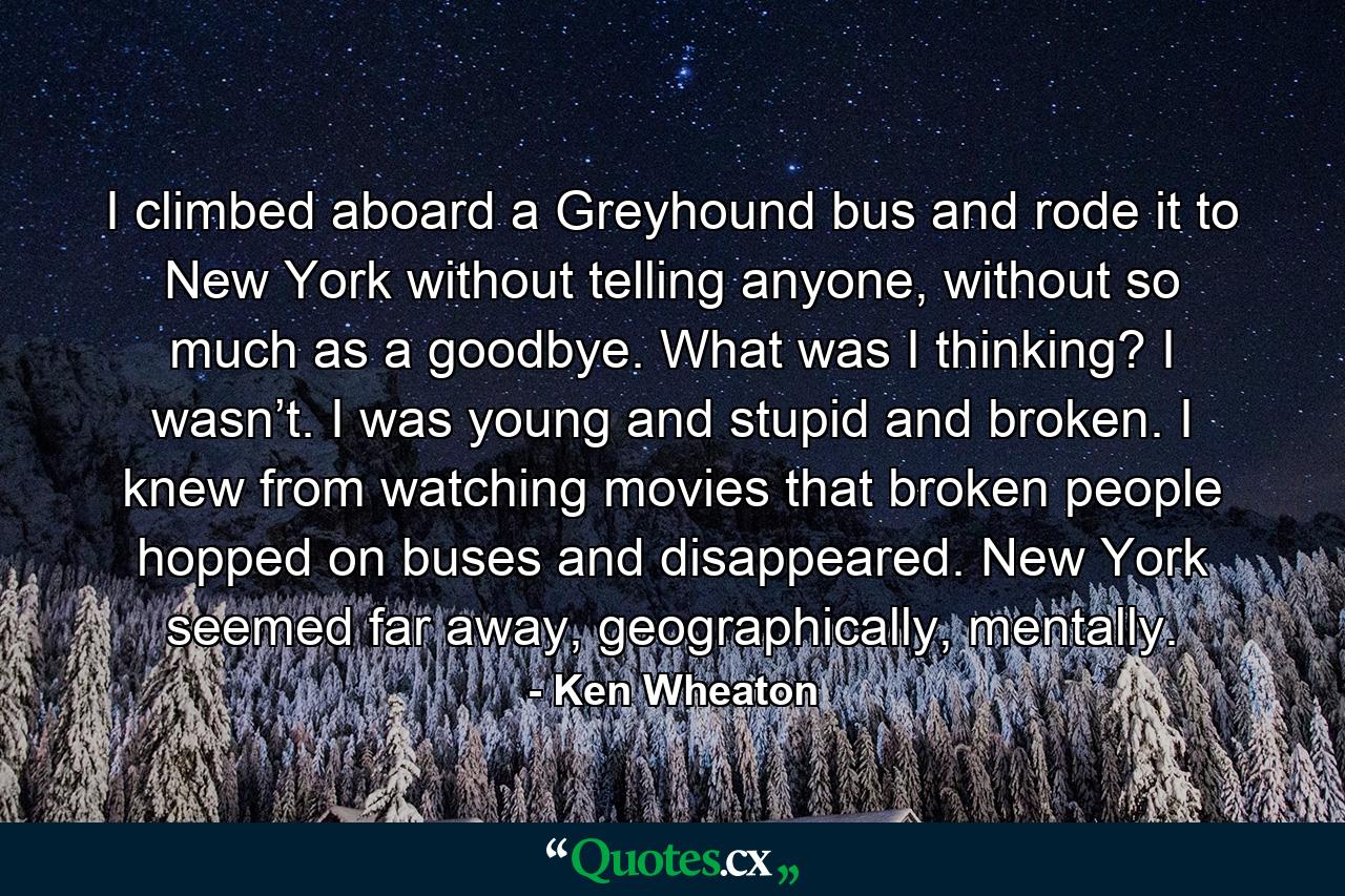 I climbed aboard a Greyhound bus and rode it to New York without telling anyone, without so much as a goodbye. What was I thinking? I wasn’t. I was young and stupid and broken. I knew from watching movies that broken people hopped on buses and disappeared. New York seemed far away, geographically, mentally. - Quote by Ken Wheaton