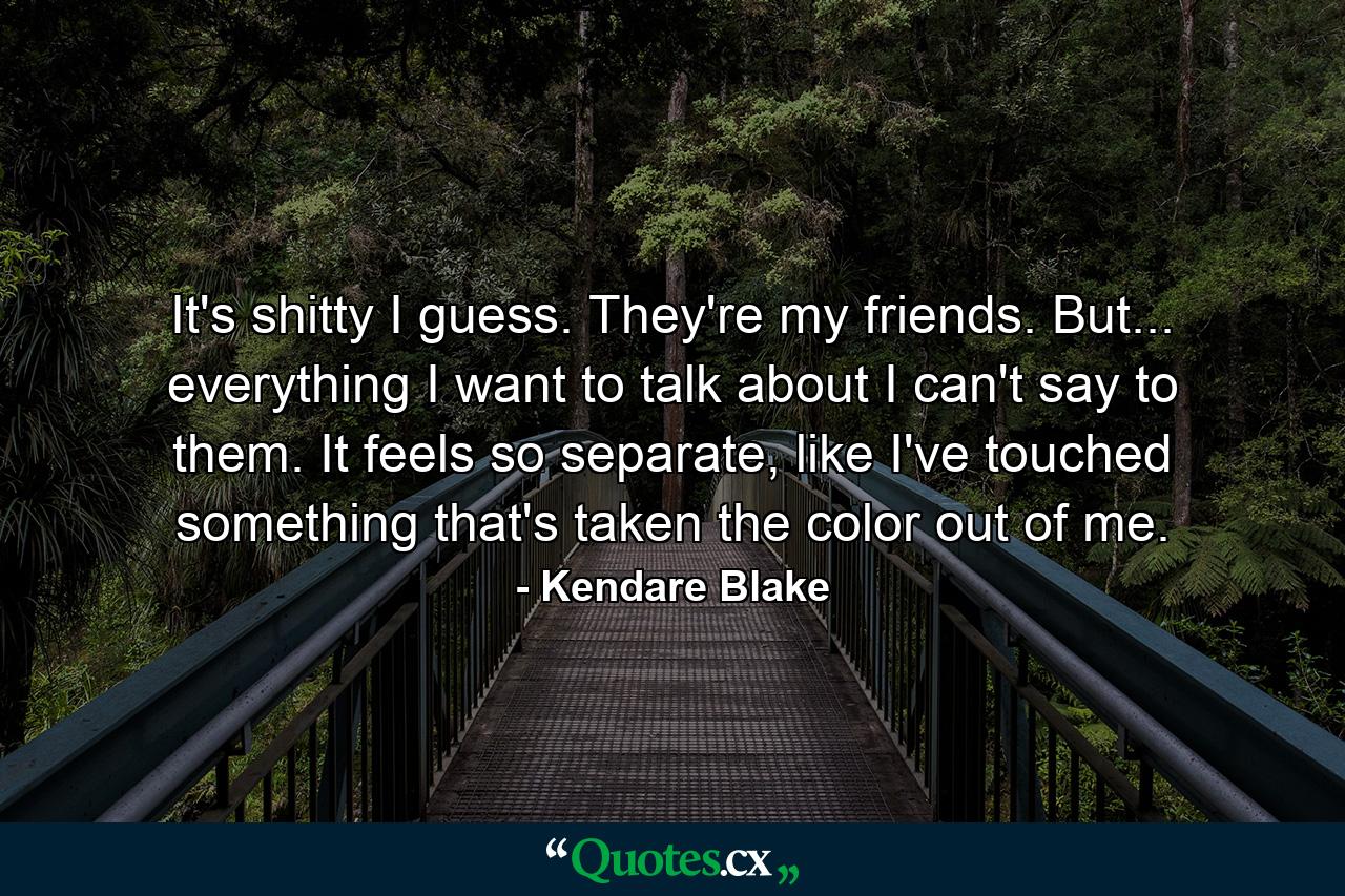 It's shitty I guess. They're my friends. But... everything I want to talk about I can't say to them. It feels so separate, like I've touched something that's taken the color out of me. - Quote by Kendare Blake