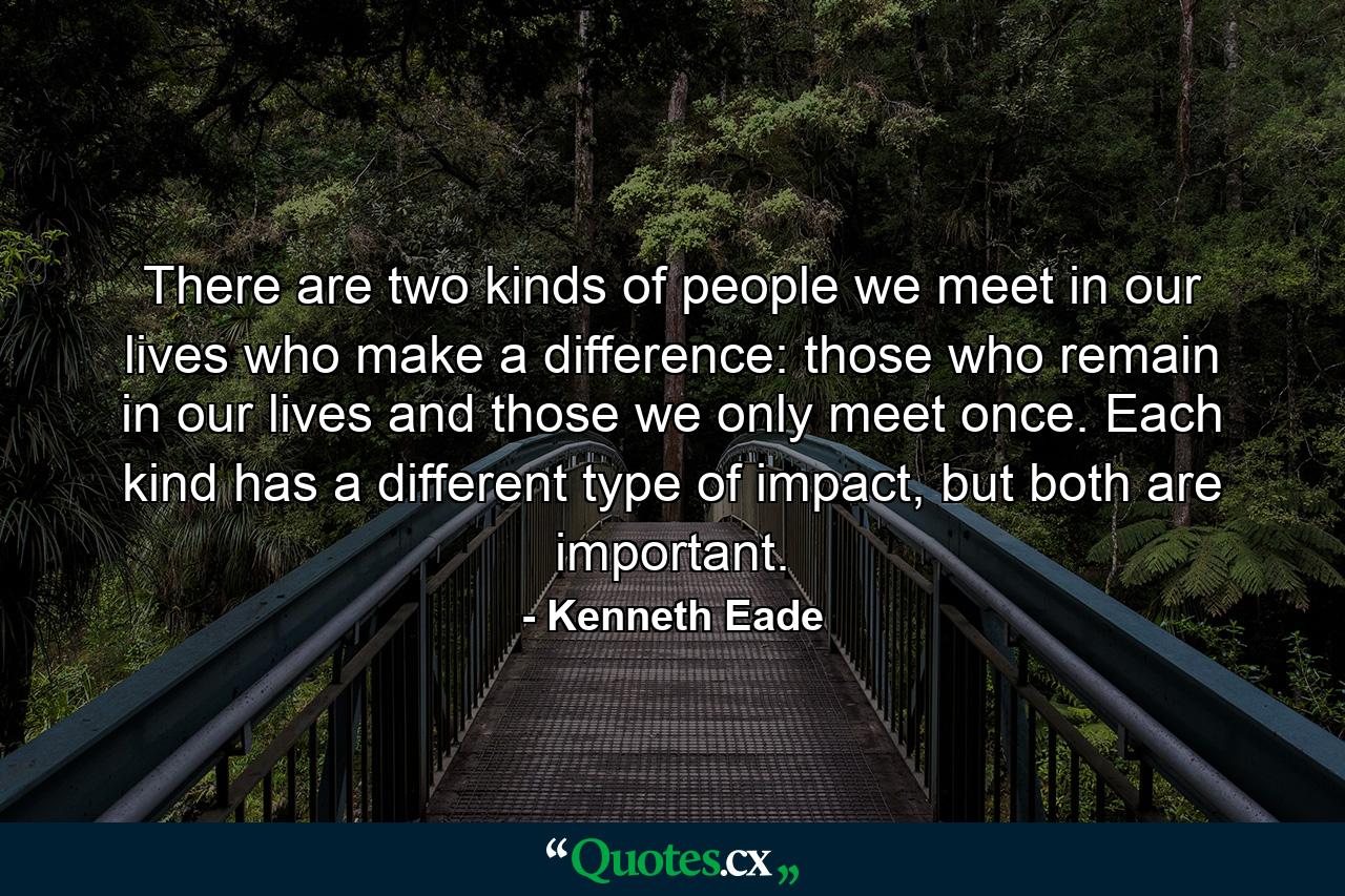 There are two kinds of people we meet in our lives who make a difference: those who remain in our lives and those we only meet once. Each kind has a different type of impact, but both are important. - Quote by Kenneth Eade