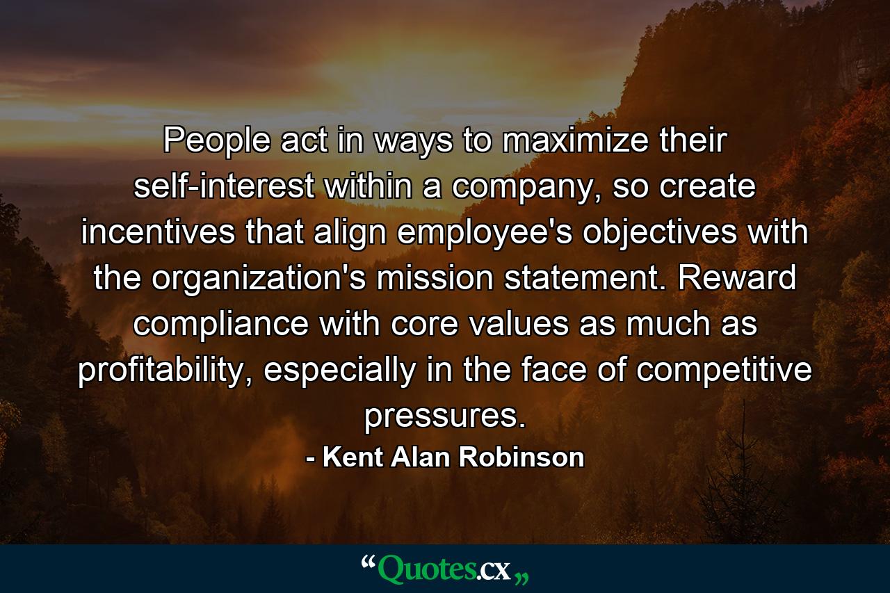 People act in ways to maximize their self-interest within a company, so create incentives that align employee's objectives with the organization's mission statement. Reward compliance with core values as much as profitability, especially in the face of competitive pressures. - Quote by Kent Alan Robinson