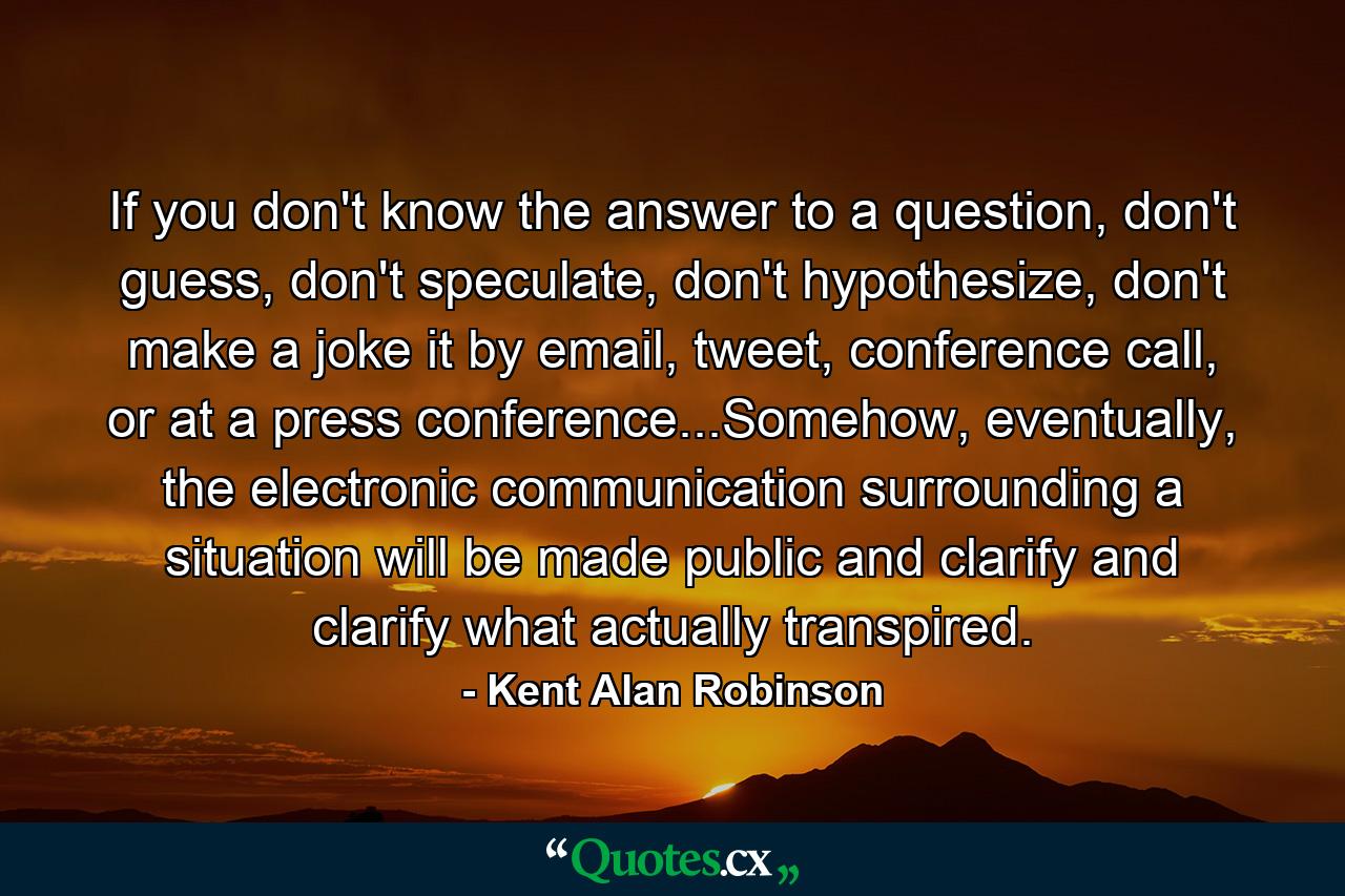 If you don't know the answer to a question, don't guess, don't speculate, don't hypothesize, don't make a joke it by email, tweet, conference call, or at a press conference...Somehow, eventually, the electronic communication surrounding a situation will be made public and clarify and clarify what actually transpired. - Quote by Kent Alan Robinson