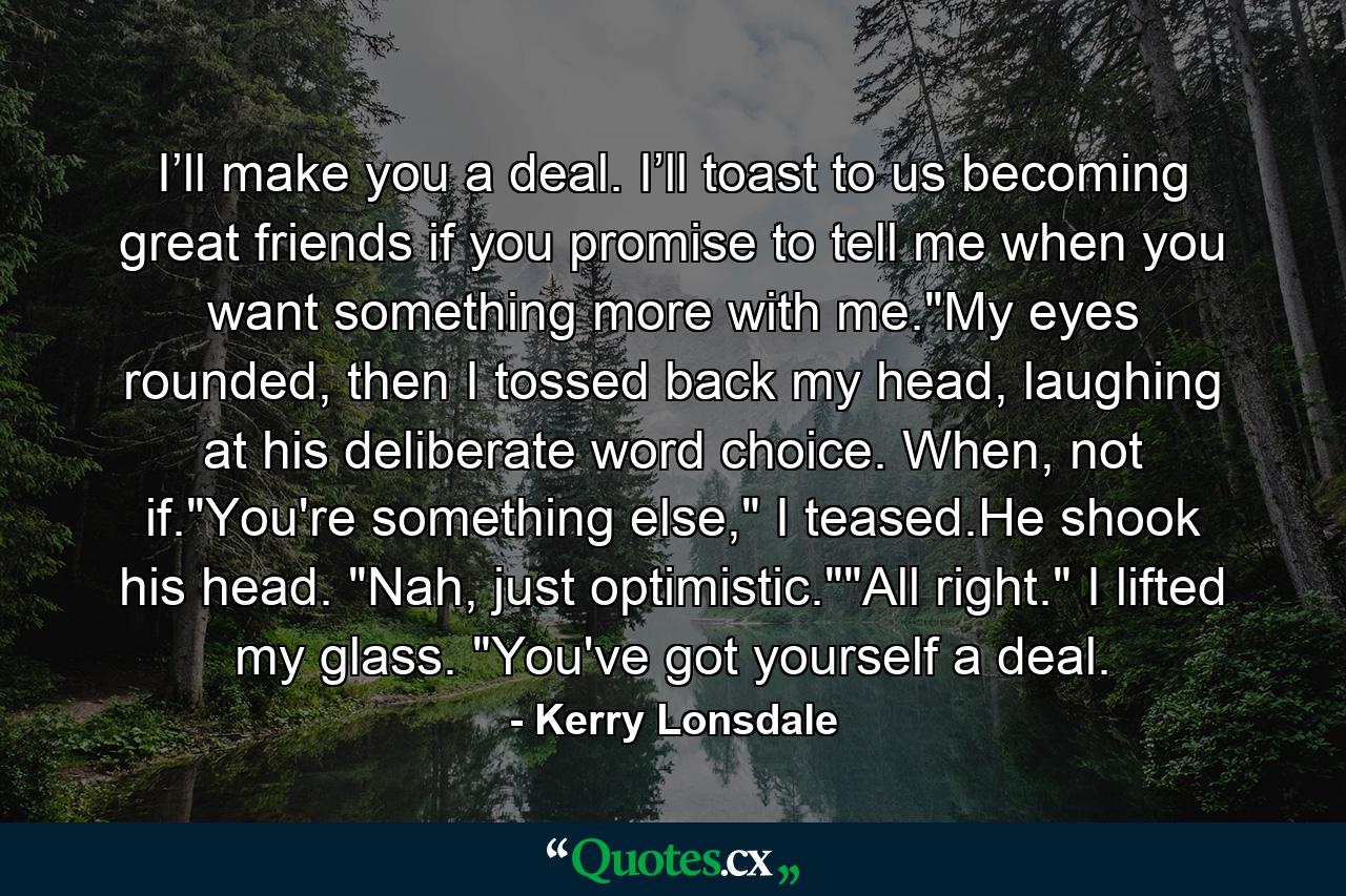 I’ll make you a deal. I’ll toast to us becoming great friends if you promise to tell me when you want something more with me.