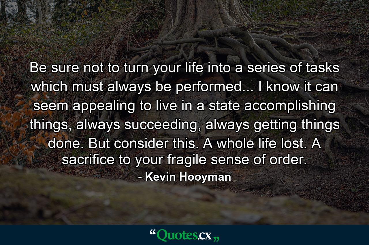 Be sure not to turn your life into a series of tasks which must always be performed... I know it can seem appealing to live in a state accomplishing things, always succeeding, always getting things done. But consider this. A whole life lost. A sacrifice to your fragile sense of order. - Quote by Kevin Hooyman