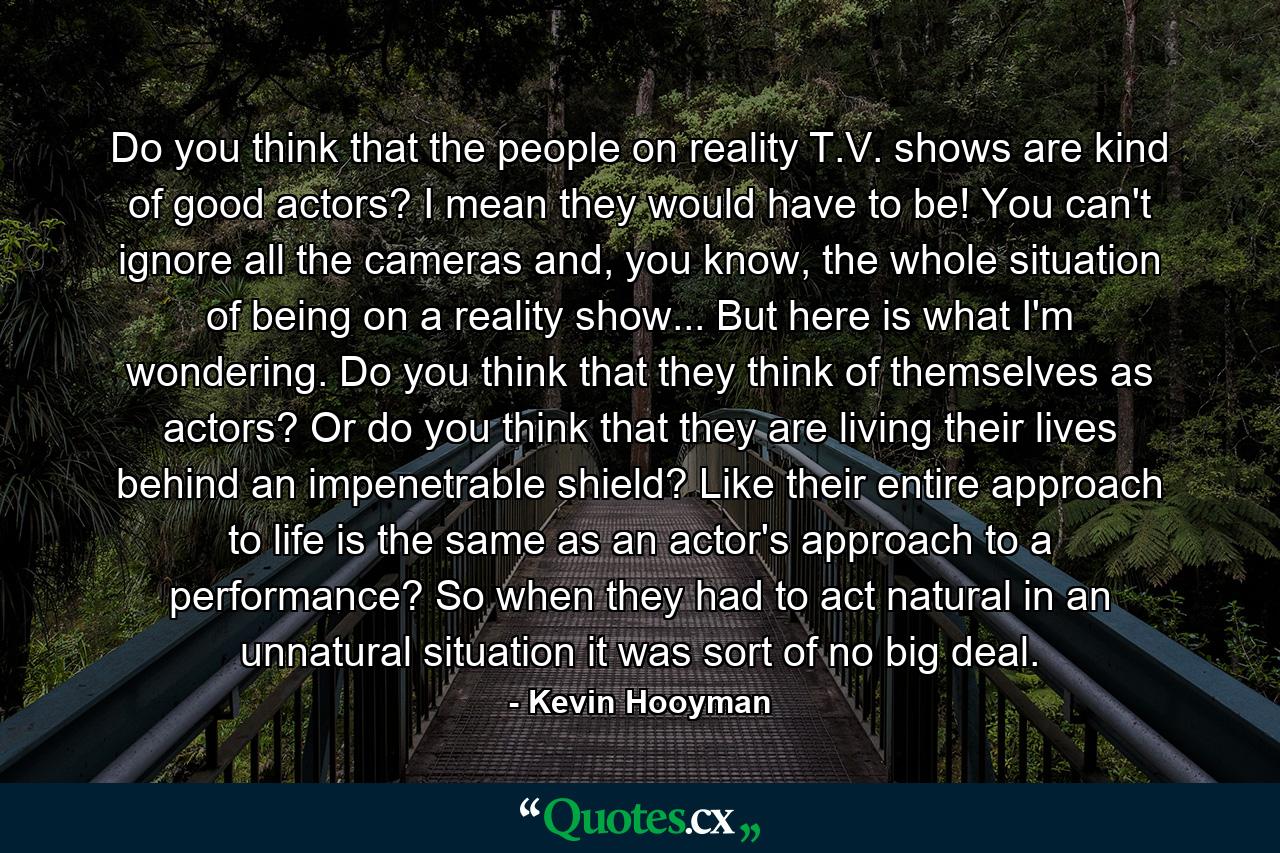 Do you think that the people on reality T.V. shows are kind of good actors? I mean they would have to be! You can't ignore all the cameras and, you know, the whole situation of being on a reality show... But here is what I'm wondering. Do you think that they think of themselves as actors? Or do you think that they are living their lives behind an impenetrable shield? Like their entire approach to life is the same as an actor's approach to a performance? So when they had to act natural in an unnatural situation it was sort of no big deal. - Quote by Kevin Hooyman