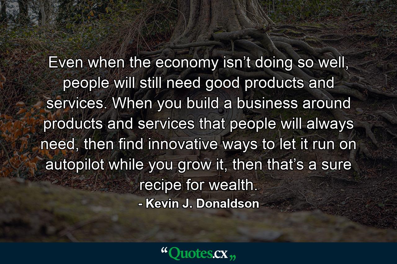 Even when the economy isn’t doing so well, people will still need good products and services. When you build a business around products and services that people will always need, then find innovative ways to let it run on autopilot while you grow it, then that’s a sure recipe for wealth. - Quote by Kevin J. Donaldson