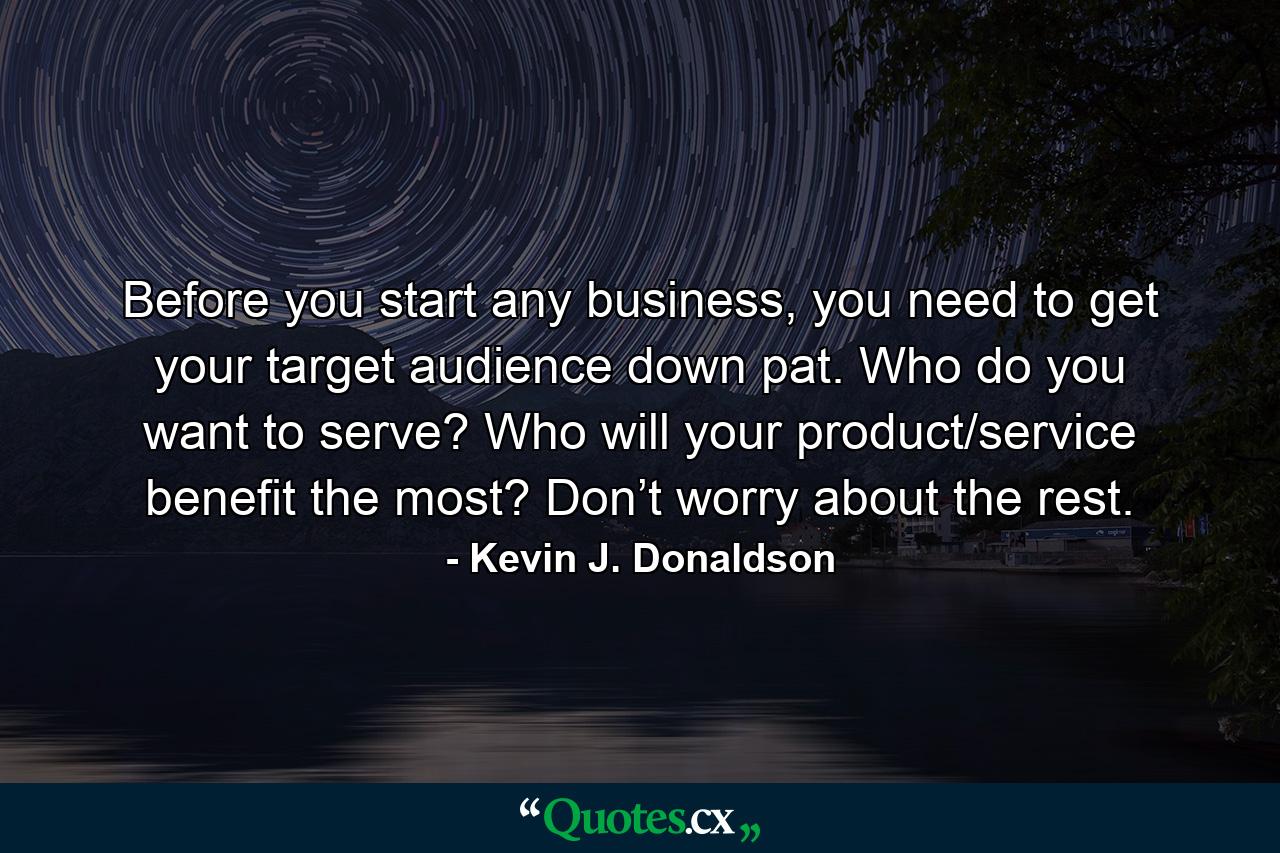 Before you start any business, you need to get your target audience down pat. Who do you want to serve? Who will your product/service benefit the most? Don’t worry about the rest. - Quote by Kevin J. Donaldson