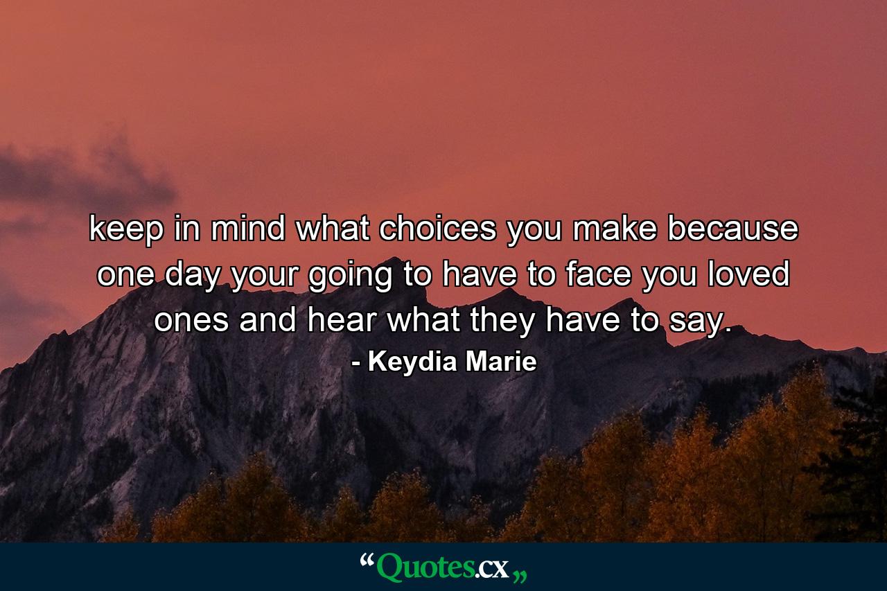 keep in mind what choices you make because one day your going to have to face you loved ones and hear what they have to say. - Quote by Keydia Marie