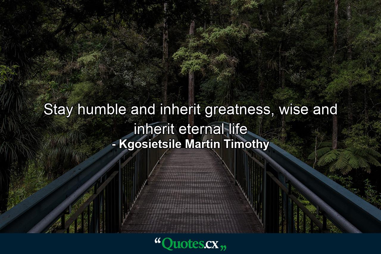 Stay humble and inherit greatness, wise and inherit eternal life - Quote by Kgosietsile Martin Timothy