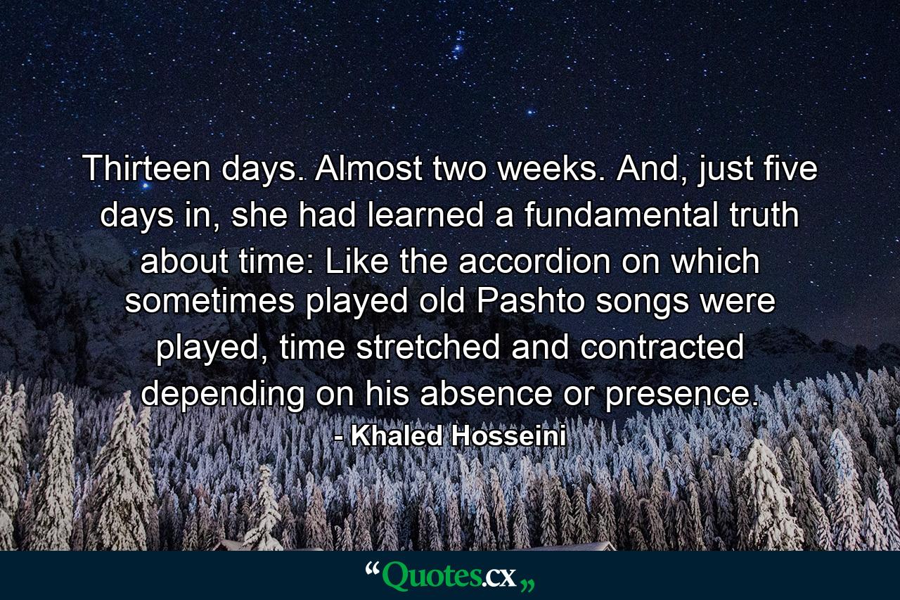 Thirteen days. Almost two weeks. And, just five days in, she had learned a fundamental truth about time: Like the accordion on which sometimes played old Pashto songs were played, time stretched and contracted depending on his absence or presence. - Quote by Khaled Hosseini