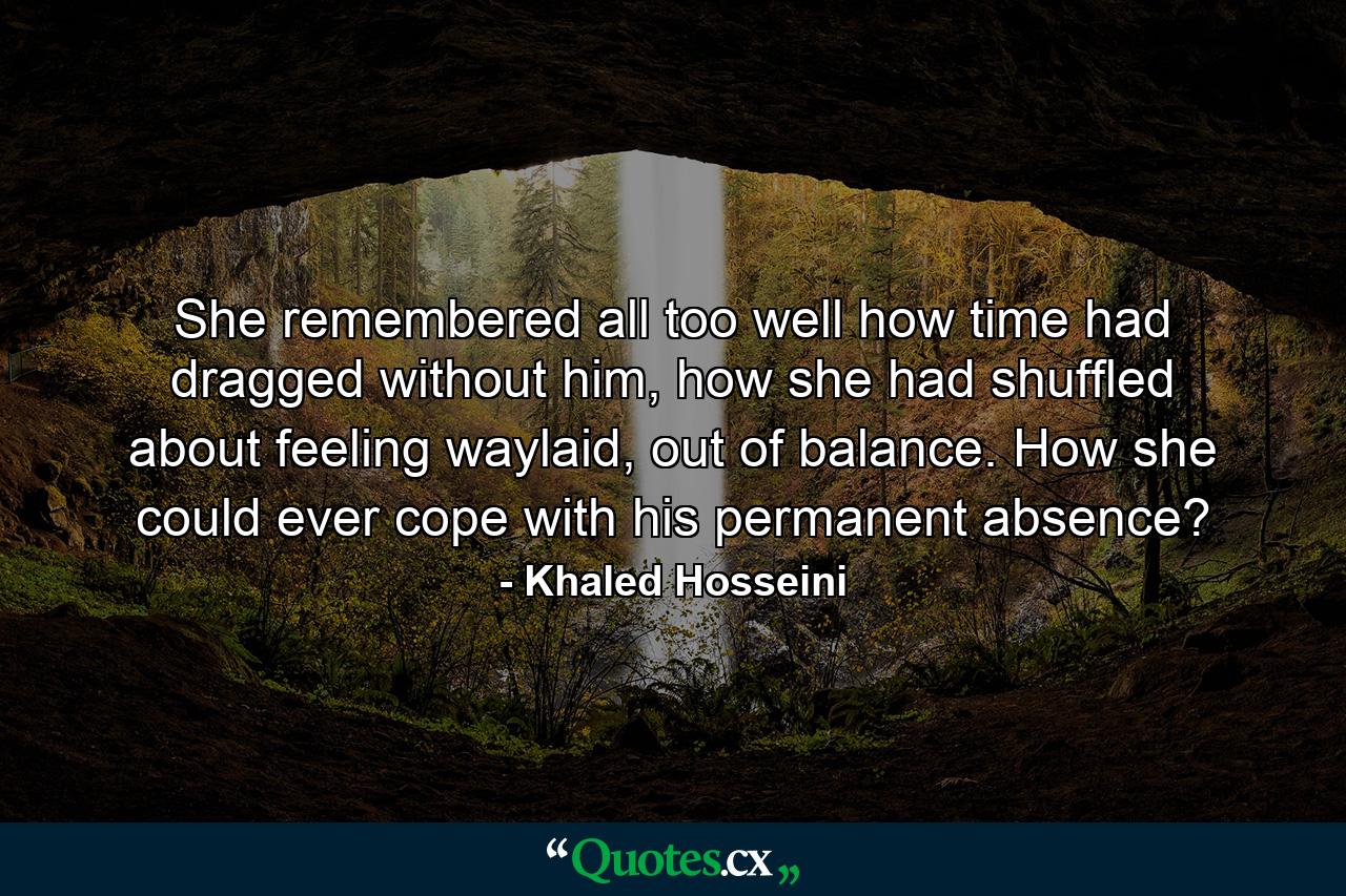 She remembered all too well how time had dragged without him, how she had shuffled about feeling waylaid, out of balance. How she could ever cope with his permanent absence? - Quote by Khaled Hosseini