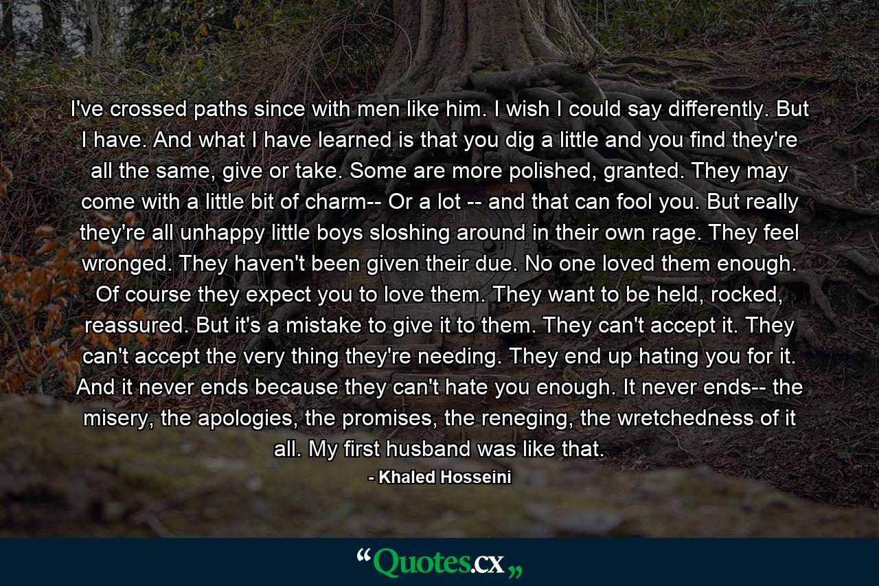 I've crossed paths since with men like him. I wish I could say differently. But I have. And what I have learned is that you dig a little and you find they're all the same, give or take. Some are more polished, granted. They may come with a little bit of charm-- Or a lot -- and that can fool you. But really they're all unhappy little boys sloshing around in their own rage. They feel wronged. They haven't been given their due. No one loved them enough. Of course they expect you to love them. They want to be held, rocked, reassured. But it's a mistake to give it to them. They can't accept it. They can't accept the very thing they're needing. They end up hating you for it. And it never ends because they can't hate you enough. It never ends-- the misery, the apologies, the promises, the reneging, the wretchedness of it all. My first husband was like that. - Quote by Khaled Hosseini