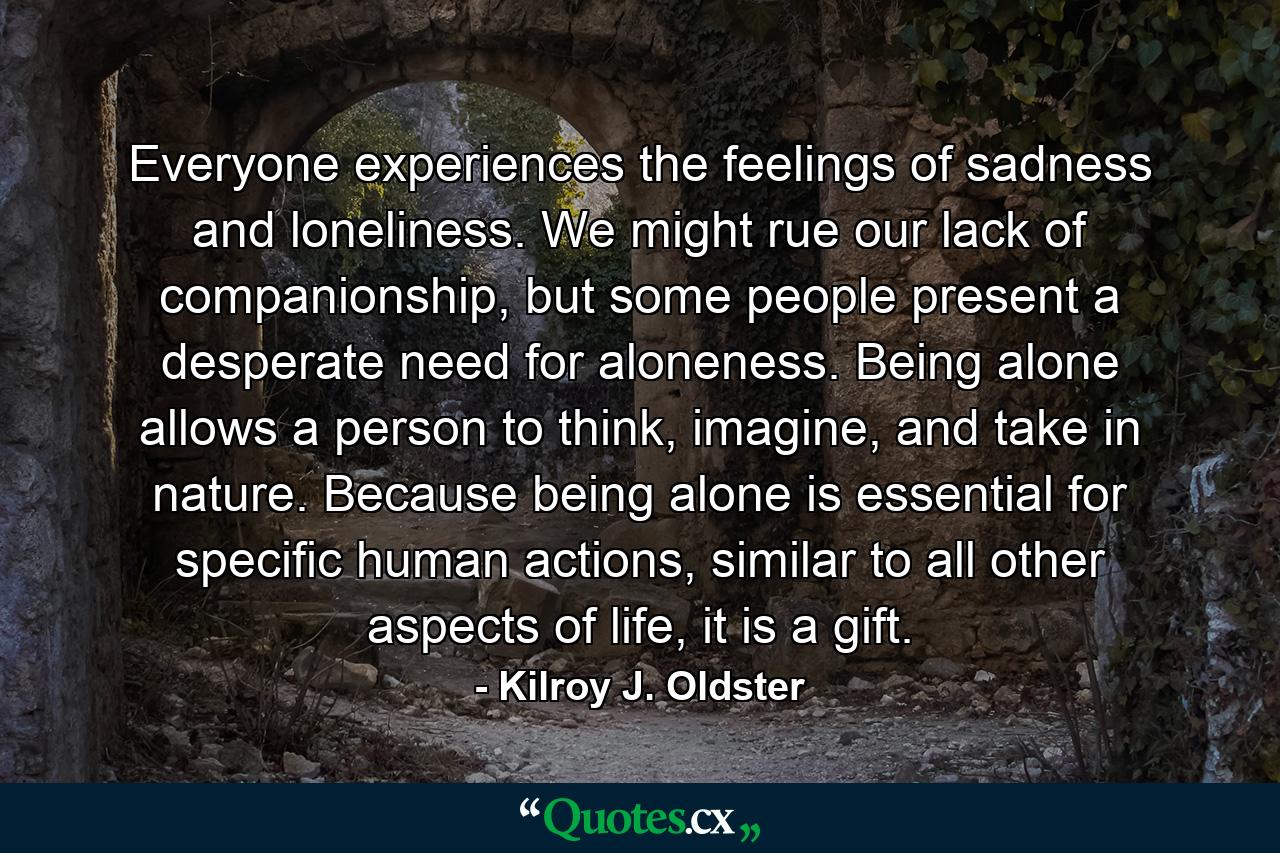 Everyone experiences the feelings of sadness and loneliness. We might rue our lack of companionship, but some people present a desperate need for aloneness. Being alone allows a person to think, imagine, and take in nature. Because being alone is essential for specific human actions, similar to all other aspects of life, it is a gift. - Quote by Kilroy J. Oldster