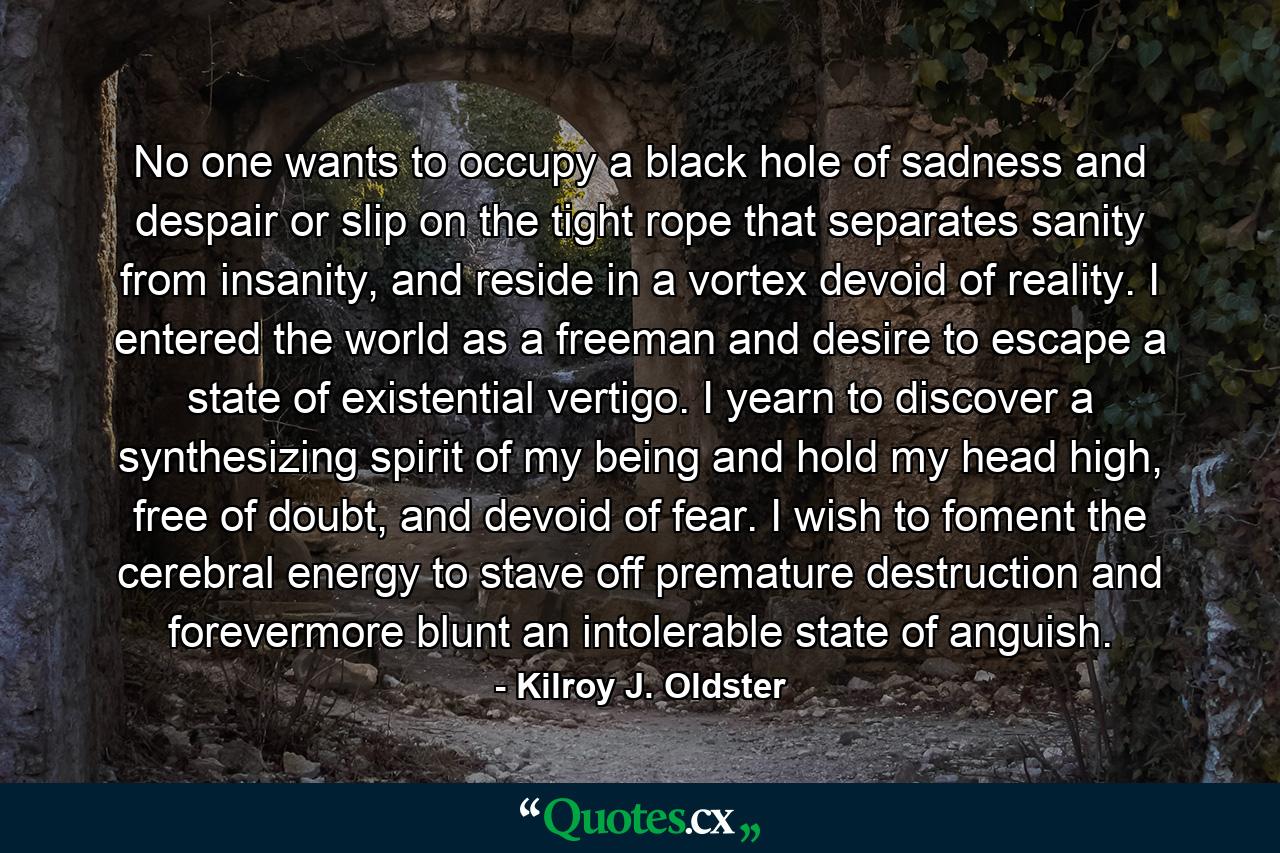 No one wants to occupy a black hole of sadness and despair or slip on the tight rope that separates sanity from insanity, and reside in a vortex devoid of reality. I entered the world as a freeman and desire to escape a state of existential vertigo. I yearn to discover a synthesizing spirit of my being and hold my head high, free of doubt, and devoid of fear. I wish to foment the cerebral energy to stave off premature destruction and forevermore blunt an intolerable state of anguish. - Quote by Kilroy J. Oldster