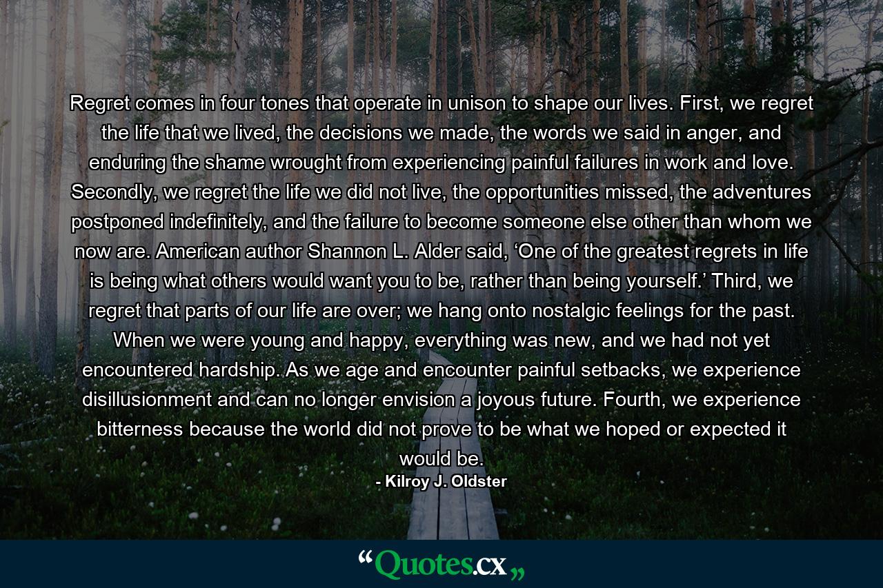 Regret comes in four tones that operate in unison to shape our lives. First, we regret the life that we lived, the decisions we made, the words we said in anger, and enduring the shame wrought from experiencing painful failures in work and love. Secondly, we regret the life we did not live, the opportunities missed, the adventures postponed indefinitely, and the failure to become someone else other than whom we now are. American author Shannon L. Alder said, ‘One of the greatest regrets in life is being what others would want you to be, rather than being yourself.’ Third, we regret that parts of our life are over; we hang onto nostalgic feelings for the past. When we were young and happy, everything was new, and we had not yet encountered hardship. As we age and encounter painful setbacks, we experience disillusionment and can no longer envision a joyous future. Fourth, we experience bitterness because the world did not prove to be what we hoped or expected it would be. - Quote by Kilroy J. Oldster