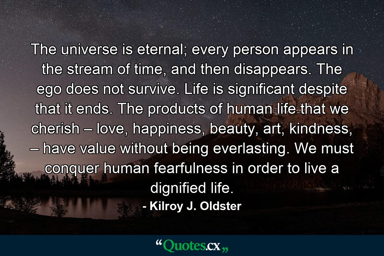 The universe is eternal; every person appears in the stream of time, and then disappears. The ego does not survive. Life is significant despite that it ends. The products of human life that we cherish – love, happiness, beauty, art, kindness, – have value without being everlasting. We must conquer human fearfulness in order to live a dignified life. - Quote by Kilroy J. Oldster