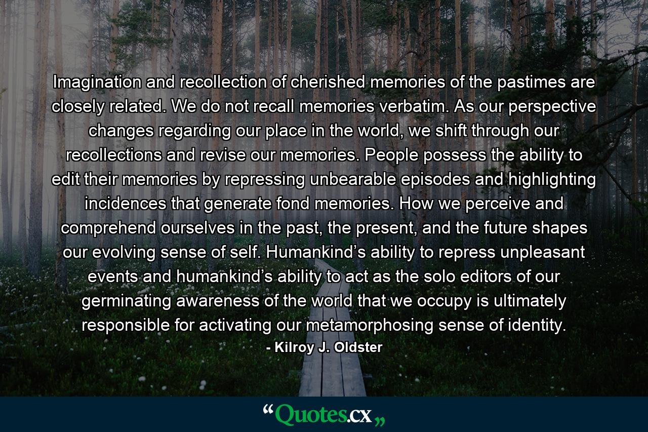 Imagination and recollection of cherished memories of the pastimes are closely related. We do not recall memories verbatim. As our perspective changes regarding our place in the world, we shift through our recollections and revise our memories. People possess the ability to edit their memories by repressing unbearable episodes and highlighting incidences that generate fond memories. How we perceive and comprehend ourselves in the past, the present, and the future shapes our evolving sense of self. Humankind’s ability to repress unpleasant events and humankind’s ability to act as the solo editors of our germinating awareness of the world that we occupy is ultimately responsible for activating our metamorphosing sense of identity. - Quote by Kilroy J. Oldster