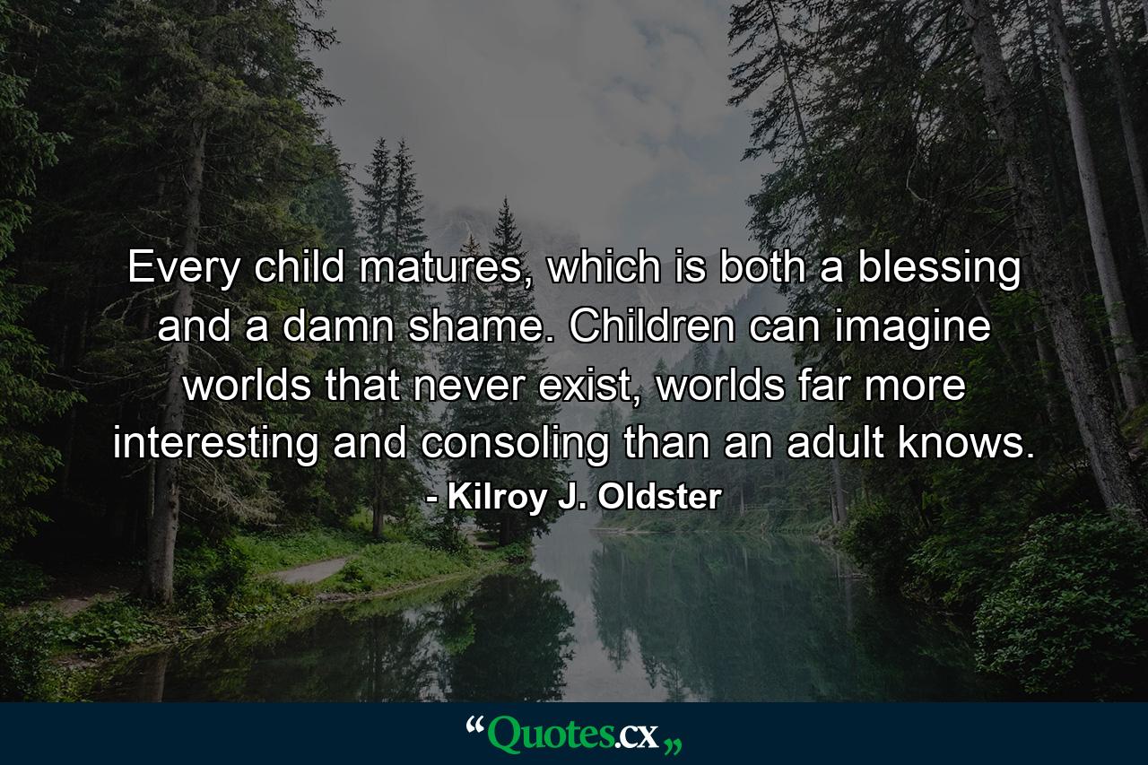 Every child matures, which is both a blessing and a damn shame. Children can imagine worlds that never exist, worlds far more interesting and consoling than an adult knows. - Quote by Kilroy J. Oldster