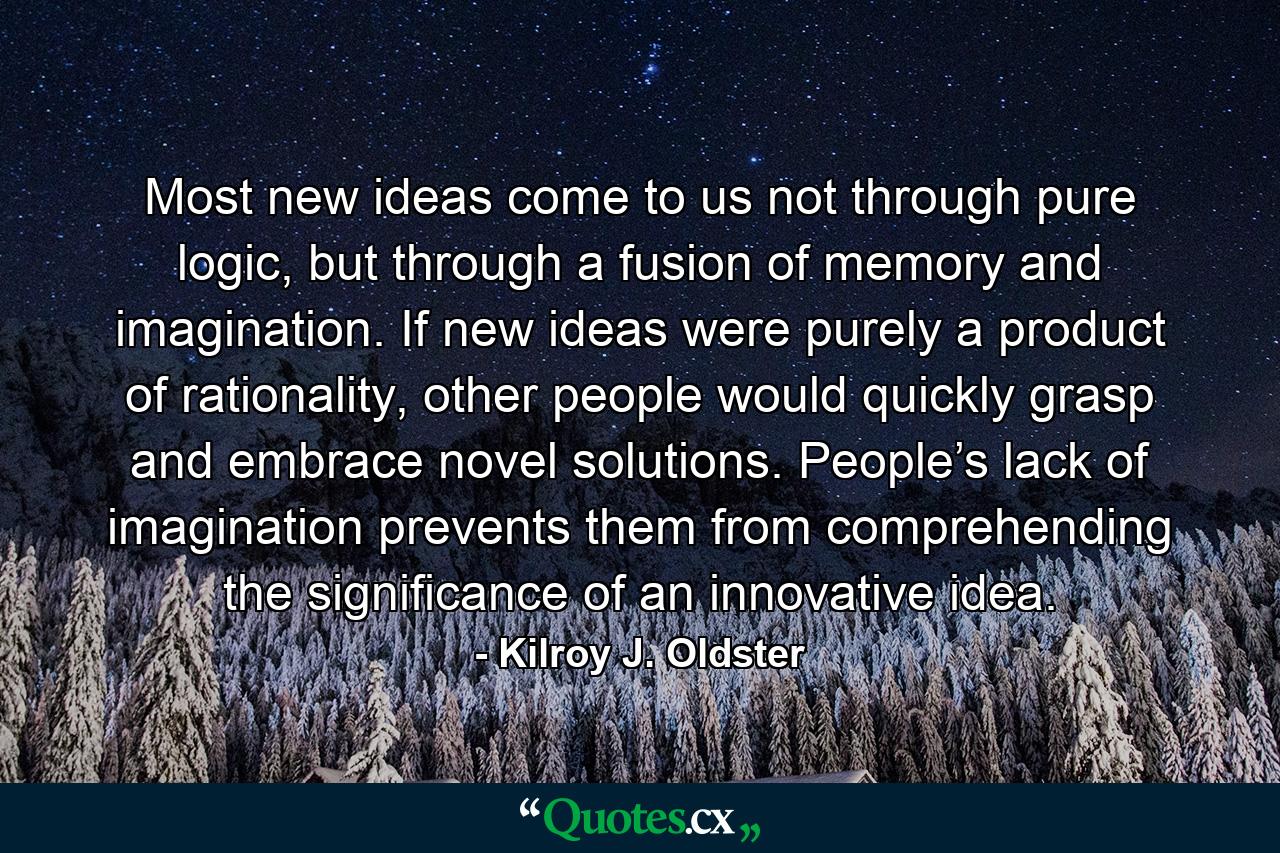 Most new ideas come to us not through pure logic, but through a fusion of memory and imagination. If new ideas were purely a product of rationality, other people would quickly grasp and embrace novel solutions. People’s lack of imagination prevents them from comprehending the significance of an innovative idea. - Quote by Kilroy J. Oldster