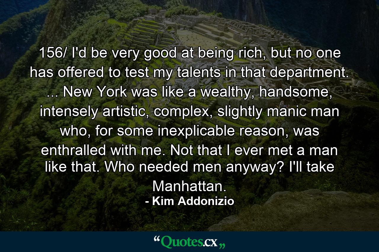 156/ I'd be very good at being rich, but no one has offered to test my talents in that department. ... New York was like a wealthy, handsome, intensely artistic, complex, slightly manic man who, for some inexplicable reason, was enthralled with me. Not that I ever met a man like that. Who needed men anyway? I'll take Manhattan. - Quote by Kim Addonizio