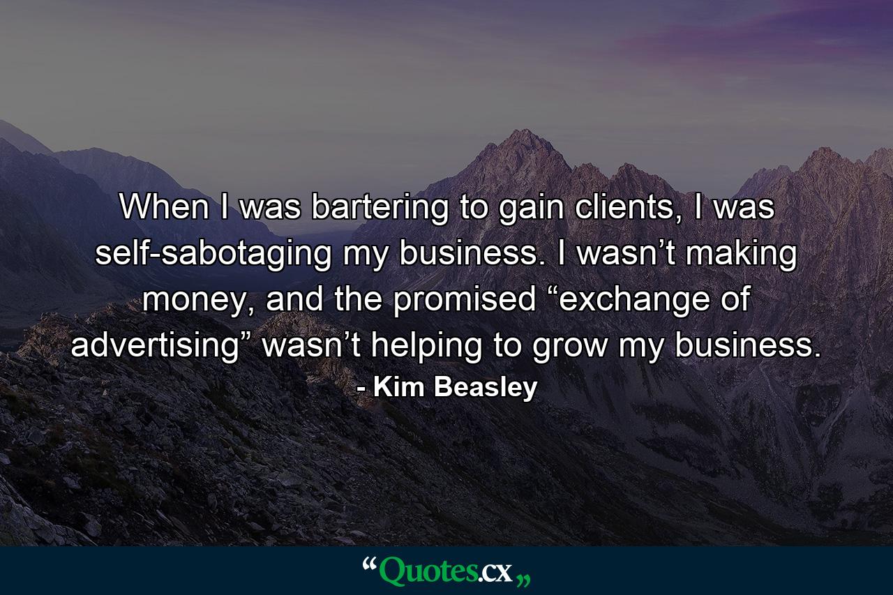 When I was bartering to gain clients, I was self-sabotaging my business. I wasn’t making money, and the promised “exchange of advertising” wasn’t helping to grow my business. - Quote by Kim Beasley