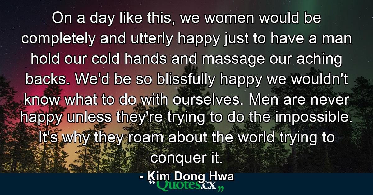 On a day like this, we women would be completely and utterly happy just to have a man hold our cold hands and massage our aching backs. We'd be so blissfully happy we wouldn't know what to do with ourselves. Men are never happy unless they're trying to do the impossible. It's why they roam about the world trying to conquer it. - Quote by Kim Dong Hwa